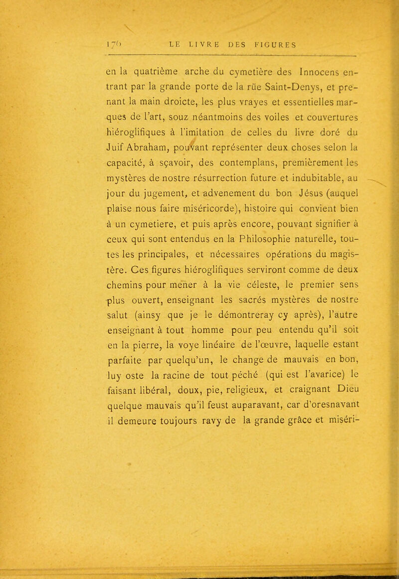 en la quatrième arche du cymetière des Innocens en- trant par la grande porte de la riie Saint-Denys, et pre- nant la main droicte, les plus vrayes et essentielles mar- ques de l'art, souz néantmoins des voiles et couvertures hiéroglifiques à l'imitation de celles du livre doré du Juif Abraham, pouvant représenter deux choses selon la capacité, à sçavoir, des contemplans, premièrement les mystères de nostre résurrection future et indubitable, au jour du jugement, et advenement du bon Jésus (auquel plaise nous faire miséricorde), histoire qui convient bien à un cymetière, et puis après encore, pouvant signifier à ceux qui sont entendus en la Philosophie naturelle, tou- tes les principales, et nécessaires opérations du magis- tère. Ces figures hiéroglifiques serviront comme de deux chemins pour mener à la vie céleste, le premier sens -plus ouvert, enseignant les sacrés mystères de nostre salut (ainsy que je le démontreray cy après), l'autre enseignant à tout homme pour peu entendu qu'il soit en la pierre, la voye linéaire de l'œuvre, laquelle estant parfaite par quelqu'un, le change de mauvais en bon, luy oste la racine de tout péché (qui est l'avarice) le faisant libéral, doux, pie, religieux, et craignant Dieu quelque mauvais qu'il feust auparavant, car d'oresnavant il demeure toujours ravy de la grande grâce et miséri-