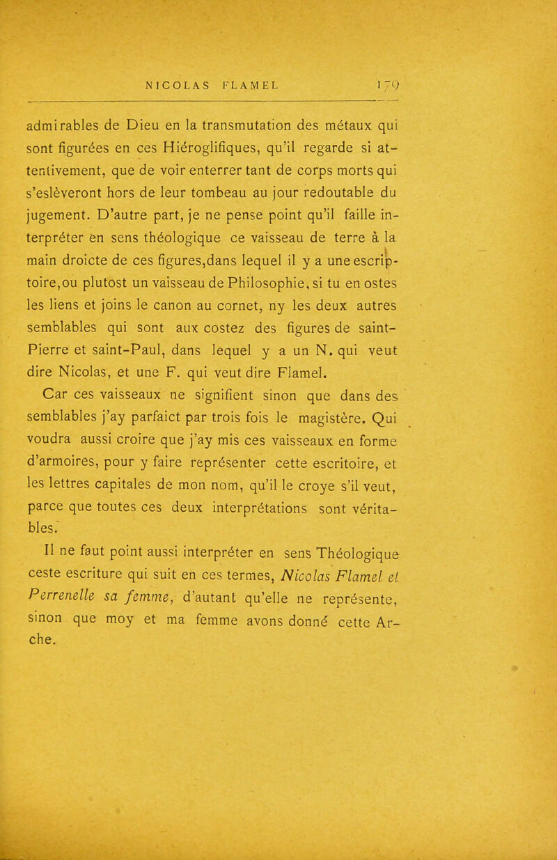 admirables de Dieu en la transmutation des métaux qui sont figurées en ces Hiéroglifiques, qu'il regarde si at- tentivement, que de voir enterrer tant de corps morts qui s'eslèveront hors de leur tombeau au jour redoutable du jugement. D'autre part, je ne pense point qu'il faille in- terpréter en sens théologique ce vaisseau de terre à la main droicte de ces figures,dans lequel il y a uneescrip- toire,ou plutost un vaisseau de Philosophie, si tu en ostes les liens et joins le canon au cornet, ny les deux autres semblables qui sont aux costez des figures de saint- Pierre et saint-Paul, dans lequel y a un N. qui veut dire Nicolas, et une F. qui veut dire Flamel. Car ces vaisseaux ne signifient sinon que dans des semblables j'ay parfaict par trois fois le magistère. Qui voudra aussi croire que j'ay mis ces vaisseaux en forme d'armoires, pour y faire représenter cette escritoire, et les lettres capitales de mon nom, qu'il le croye s'il veut, parce que toutes ces deux interprétations sont vérita- bles. Il ne faut point aussi interpréter en sens Théologique ceste escriture qui suit en ces termes, Nicolas Flamel el Perrenelle sa femme, d'autant qu'elle ne représente, sinon que moy et ma femme avons donné cette Ar- che.