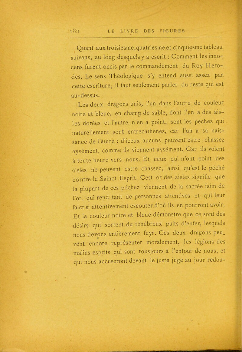 Quant auxtroisiesme,quatriesmeet cinquiesme tableau suivans, au long desquels y a escrit : Comment les inno- çens furent occis par le commandement du Roy Hero- des. Le sens Théologique s'y entend aussi assez par cette escriture, il faut seulement parler du reste qui est au-dessus. Les deux dragons unis, l'un dans l'autre de couleur noire et bleue, en champ de sable, dont l'an a des ais- les dorées et l'autre nen a point, sont les péchez qui naturellement sont entrecalhenez, car l'un a sa nais- sance de l'autre : d'iceux aucuns peuvent estre chassez aysément, .comme ils viennent aysément. Car ils volent à toute heure vers nous. Et ceux qui n'ont point des aisles ne peuvent estre chassez, ainsi qu'est le péché contre le Sainct Esprit. Cest or des aisles signifie que la plupart de ces péchez viennent de la sacrée faim de l'or, qui rend tant de personnes attentives et qui leur faictsi attentivement escouter d'où ils en pourront avoir. Et la couleur noire et bleue démonstre que ce.son-t des désirs qui sortent du ténébreux puits d'enfer, lesquels nous devons entièrement fuyr. Ces deux dragons peu_ vent encore représenter moralement, les légions des malins esprits qui sont tousjours à l'entour de nous, et qui nous accuseront devant le juste juge au jour redou-