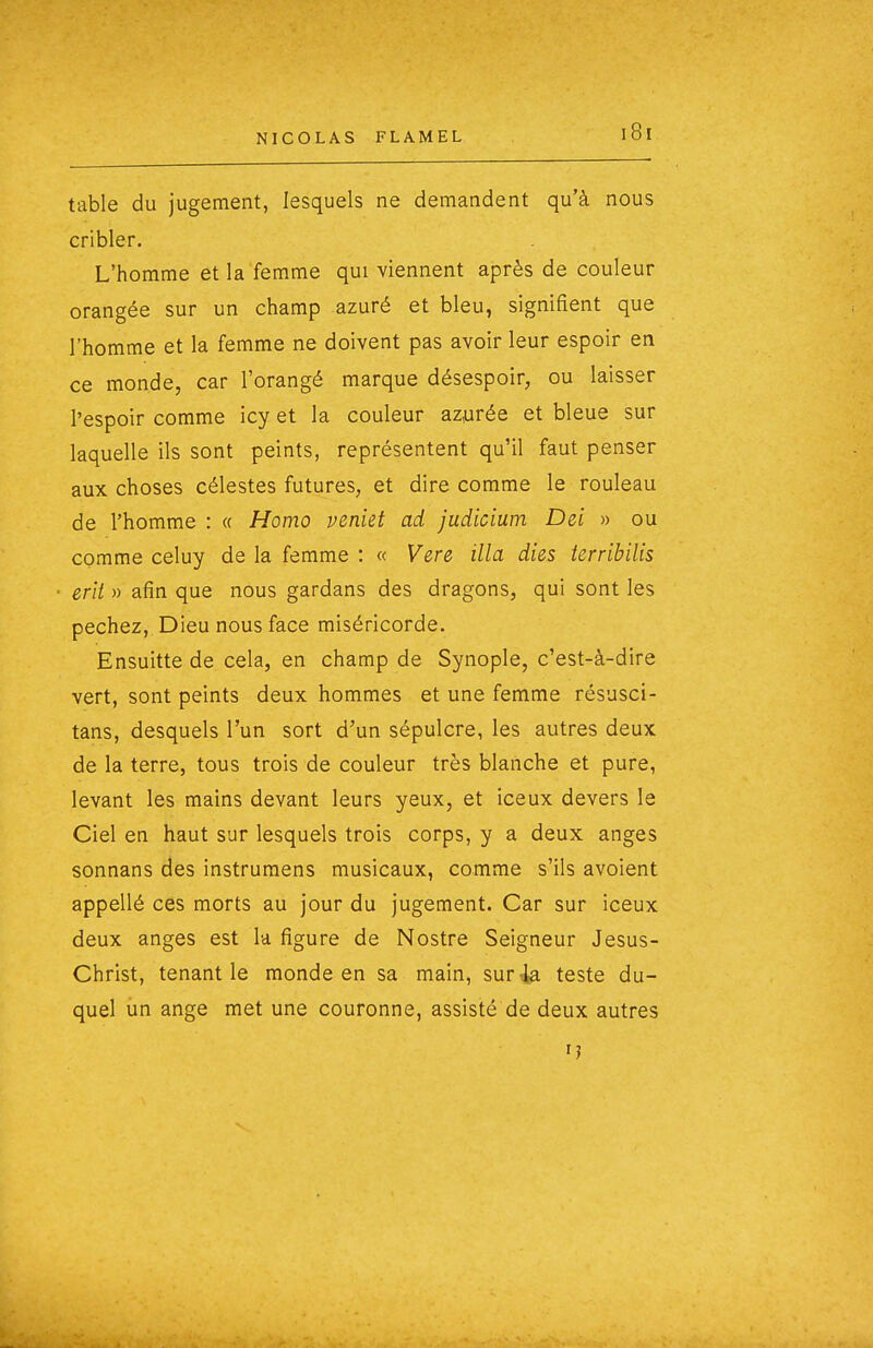 table du jugement, lesquels ne demandent qu'à nous cribler. L'homme et la femme qui viennent après de couleur orangée sur un champ azuré et bleu, signifient que l'homme et la femme ne doivent pas avoir leur espoir en ce monde, car l'orangé marque désespoir, ou laisser l'espoir comme icy et la couleur azyrée et bleue sur laquelle ils sont peints, représentent qu'il faut penser aux choses célestes futures, et dire comme le rouleau de l'homme : « Homo veniet ad judicium Dei » ou comme celuy de la femme : « Vere illa dies terribilis eut » afin que nous gardans des dragons, qui sont les péchez. Dieu nous face miséricorde, Ensuitte de cela, en champ de Synople, c'est-à-dire vert, sont peints deux hommes et une femme résusci- tans, desquels l'un sort d'un sépulcre, les autres deux de la terre, tous trois de couleur très blanche et pure, levant les mains devant leurs yeux, et iceux devers le Ciel en haut sur lesquels trois corps, y a deux anges sonnans des instrumens musicaux, comme s'ils avoient appellé ces morts au jour du jugement. Car sur iceux deux anges est la figure de Nostre Seigneur Jesus- Christ, tenant le monde en sa main, sur 4a teste du- quel un ange met une couronne, assisté de deux autres