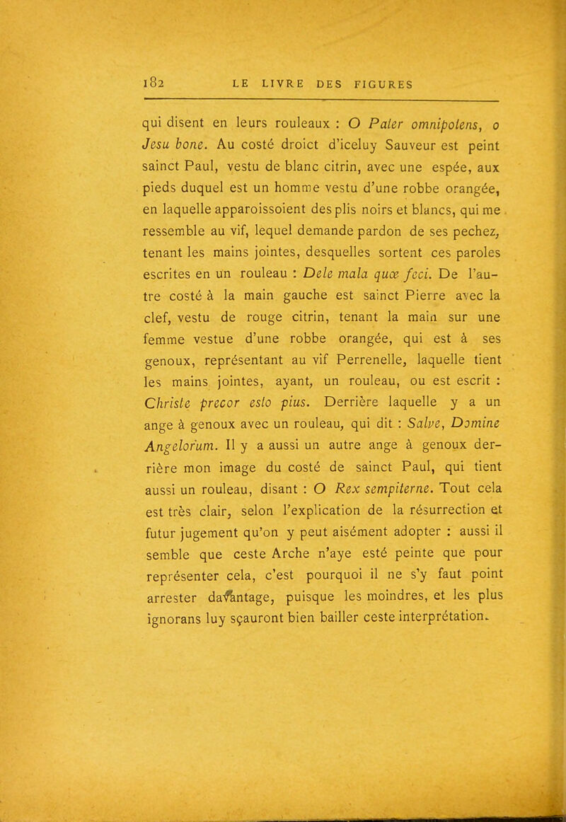 qui disent en leurs rouleaux : O PaUr omnipolens, o Jesu bone. Au costé droict d'iceluy Sauveur est peint sainct Paul, vestu de blanc citrin, avec une espée, aux pieds duquel est un homme vestu d'une robbe orangée, en laquelle apparoissoient des plis noirs et blancs, qui me ressemble au vif, lequel demande pardon de ses péchez^ tenant les mains jointes, desquelles sortent ces paroles escrites en un rouleau : Dele mala quœ feci. De l'au- tre costé à la main gauche est sainct Pierre avec la clef, vestu de rouge citrin, tenant la main sur une femme vestue d'une robbe orangée, qui est à ses genoux, représentant au vif Perrenelle, laquelle tient les mains jointes, ayant, un rouleau, ou est escrit : Chrisle precor eslo plus. Derrière laquelle y a un ange à genoux avec un rouleau, qui dit : Salve, Domine Angelofum. Il y a aussi un autre ange à genoux der- rière mon image du costé de sainct Paul, qui tient aussi un rouleau, disant : O Rex sempiterne. Tout cela est très clair, selon l'explication de la résurrection et futur jugement qu'on y peut aisément adopter : aussi il semble que ceste Arche n'aye esté peinte que pour représenter cela, c'est pourquoi il ne s'y faut point arrester da^ntage, puisque les moindres, et les plus ignorans luy sçauront bien bailler ceste interprétation.