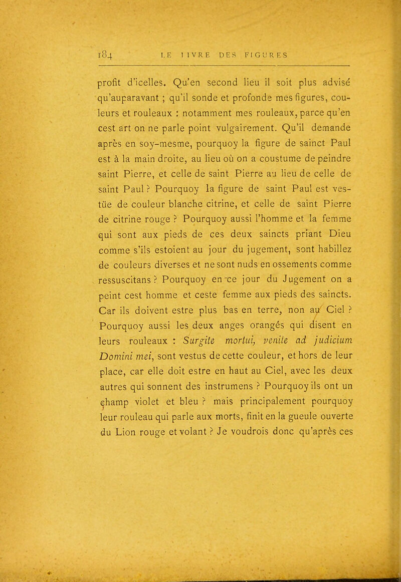 profit d'icelles. Qu'en second lieu il soit plus advisé qu'auparavant ; qu'il sonde et profonde mes figures, cou- leurs et rouleaux : notamment mes rouleaux, parce qu'en cest art on ne parle point vulgairement. Qu'il demande après en soy-mesme, pourquoy la figure de sainct Paul est à la main droite, au lieu où on a coustume de peindre saint Pierre, et celle de saint Pierre au lieu de celle de saint Paul ? Pourquoy la figure de saint Paul est ves- tûe de couleur blanche citrine, et celle de saint Pierre de citrine rouge ? Pourquoy aussi l'homme et la femme qui sont aux pieds de ces deux saincts priant Dieu comme s'ils estoient au jour du jugement, sont habillez de couleurs diverses et ne sont nuds en ossements comme ressuscitans ? Pourquoy en-ce jour du Jugement on a peint cest homme et ceste femme aux pieds des saincts. Car ils doivent estre plus bas en terre, non au' Ciel ? Pourquoy aussi les deux anges orangés qui disent en leurs rouleaux : Surgile mortui, penile ad judicium Domini mei, sont vestus de cette couleur, et hors de leur place, car elle doit estre en haut au Ciel, avec les deux autres qui sonnent des instrumens ? Pourquoy ils ont un champ violet et bleu ? mais principalement pourquoy leur rouleau qui parle aux morts, finit en la gueule ouverte du Lion rouge et volant ? Je voudrois donc qu'après ces