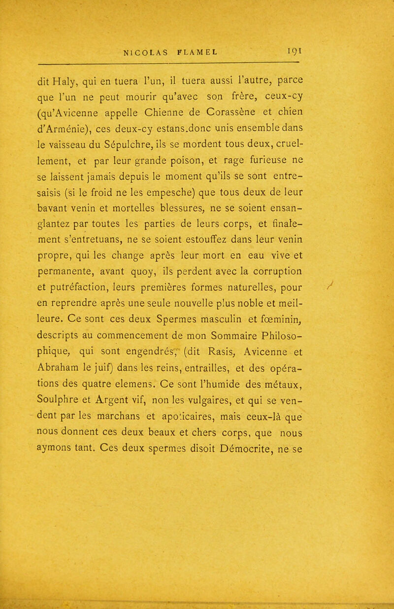 dit Haly, qui en tuera l'un, il tuera aussi l'autre, parce que l'un ne peut mourir qu'avec son frère, ceux-cy (qu'Avicenne appelle Chienne de Corassène et chien d'Arménie), ces deux-cy estans.donc unis ensemble dans le vaisseau du Sépulchre, ils se mordent tous deux, cruel- lement, et par leur grande poison, et rage furieuse ne se laissent jamais depuis le moment qu'ils se sont entre- saisis (si le froid ne les empesche) que tous deux de leur bavant venin et mortelles blessures, ne se soient ensan- glantez par toutes les parties de leurs corps, et finale- ment s'entretuans, ne se soient estouffez dans leur venin propre, qui les change après leur mort en eau vive et permanente, avant quoy, ils perdent avec la corruption et putréfaction, leurs premières formes naturelles, pour en reprendre après une seule nouvelle plus noble et meil- leure. Ce sont ces deux Spermes masculin et fœminin, descripts au commencement de mon Sommaire Philoso- phique, qui sont engendrés, (dit Rasis, Avicenne et Abraham le juif) dans les reins, entrailles, et des opéra- tions des quatre elemens. Ce sont l'humide des métaux, Soulphre et Argent vif, non les vulgaires, et qui se ven- dent par les marchans et apoticaires, mais ceux-là que nous donnent ces deux beaux et chers corps, que nous aymons tant. Ces deux spermes disoit Démocrite, ne se