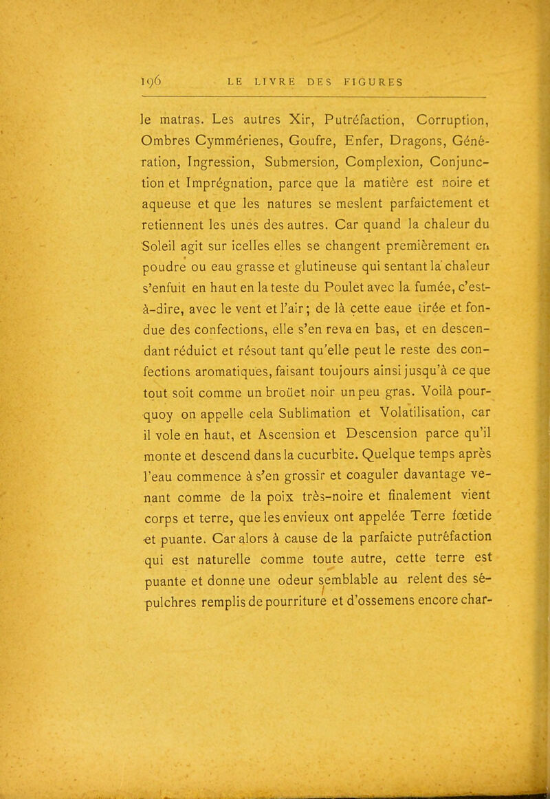 le matras. Les autres Xir, Putréfaction, Corruption, Ombres Cymmérienes, Goufre, Enfer, Dragons, Géné- ration, Ingression, Submersion, Coraplexion, Conjunc- tion et Imprégnation, parce que la matière est noire et aqueuse et que les natures se meslent parfaictement et retiennent les unes des autres. Car quand la chaleur du Soleil agit sur icelles elles se changent premièrement eri poudre ou eau grasse et glutineuse qui sentant la chaleur s'enfuit en haut en la teste du Poulet avec la fumée, c'est- à-dire, avec le vent et l'air; de là cette eaue lirée et fon- due des confections, elle s'en reva en bas, et en descen- dant réduict et résout tant qu'elle peut le reste des con- fections aromatiques, faisant toujours ainsi jusqu'à ce que tout soit comme un broûet noir un peu gras. Voilà pour- quoy on appelle cela Sublimation et Volatilisation, car il vole en haut, et Ascension et Descension parce qu'il monte et descend dans la cucurbite. Quelque temps après l'eau commence à s'en grossir et coaguler davantage ve- nant comme de la poix très-noire et finalement vient corps et terre, que les envieux ont appelée Terre fœtide ■et puante. Car alors à cause de la parfaicte putréfaction qui est naturelle comme toute autre, cette terre est puante et donne une odeur semblable au relent des sé- pulchres remplis de pourriture et d'ossemens encore char-