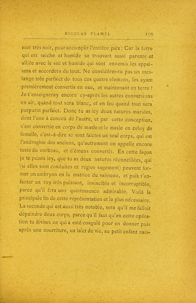 noir très noir, pour accomplir l'entière paix: Car la terre qui est seiche et humide se trouvant aussi parente et alliée avec le sec et humide qui sont ennemis les appai- sera et accordera du tout. Ne considéres-tu pas un mes- iange très parfaict de tous ces quatre.elemens, les ayant -premièrement convertis en eau, et maintenant en terre ? Je t'enseigneray encore cy-après les autres conversions -en air, quand tout sera blanc, et en feu quand tout sera purpurin parfaict. Donc tu as icy deux natures mariées, dont l'une à conceu de l'autre, et par cette conception, s'est convertie en corps de masleetle masle en celuy de ■femelle, c'est-à-dire se sont faictes un seul corps, qui est l'androgine des anciens, qu'autrement on appelle encore ■teste du corbeau, et élémens convertis. En cette façon je te peints icy, que tu as deux natures réconciliées, qui (si elles sont conduites et régies sagement) peuvent for- mer un embryon en la matrice du vaisseau, et'puis t'en- fanter un roy très puissant, invincible et incorruptible, parce qu'il fera uns quintessence admirable. Voilà la principale fin de cette représentation et la plus nécessaire. 'La seconde qui est aussi très notable, sera qu'il me falloit dépeindre deux corps, parce qu'il faut qu'en cette opéra- tion tu divises ce qui a esté coagulé pour en donner puis après une nourriture, un laict de vie, au petit enfant nais-