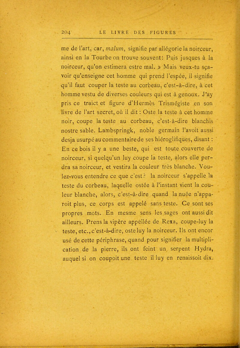 me de l'art, car, malum, signifie par allégorie la noirceur, ainsi en la Tourbe on trouve souvent: Puis jusques à la noirceur, qu'on estimera estre mal. » Mais veux-tu sça- voir qu'enseigne cet homme qui prend l'espée, il signifie <ju'il faut couper la teste au corbeau, c'est-à-dire, à cet homme vestu de diverses couleurs qui est à genoux. J'ay pris ce traict et figure d'Hermès Trismégiste en son livre de l'art secret, où il dit : Oste la teste à cet homme noir, coupe la teste au corbeau, c'est-à-dire blanchis nostre sable. Lambspringk, noble germain l'avoit aussi desja usurpéaucommentairede ses hiéroglifiques, disant : En ce bois il y a une beste, qui est toute couverte de noirceur, si quelqu'un luy coupe la teste, alors elle per- dra sa noirceur, et vestira la couleur très blanche. Vou- lez-vous entendre ce que c'est ? la noirceur s'appelle la teste du corbeau, laquelle ostée à l'instant vient la cou- leur blanche, alors, c'est-à-dire quand la nuée n'appa- roit plus, ce corps est appelé sans teste. Ce sont ses propres mots. En mesme sens les sages ont aussi dit ailleurs. Prens la vipère appellée de Rexa, coupe-luy la teste, etc., c'est-à-dire, oste luy la noirceur. Ils ont encor usé de cette périphrase, quand pour signifier la multipli- cation de la pierre, ils ont feint un serpent Hydra, auquel si on couppit une teste il luy en renaissoit dix.