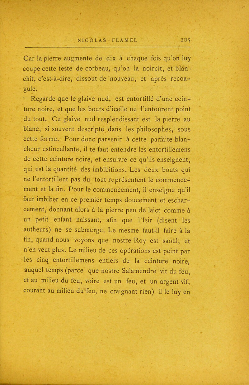 Car la pierre augmente de dix à chaque fois qu'on luy coupe cette teste de corbeau, qu'on la noircit, et blan ■ chit, c'est-à-dire, dissout de nouveau, et après recoa- gule. Regarde que le glaive nud, est entortillé d'une cein- ture noire, et que les bouts d'icelle ne l'entourent point du tout. Ce glaive nud resplendissant est la pierre au blanc, si souvent descripte dans les philosophes, sous cette forme. Pour donc parvenir à cette parfaite blan- cheur estincellante, il te faut entendre les entortillemens de celte ceinture noire, et ensuivre ce qu'ils enseignent, qui est la quantité des imbibitions. Les deux bouts qui ne l'entortillent pas du tout représentent le commence- ment et la fin. Pour le commencement, il enseigne qu'il faut imbiber en ce premier temps doucement et eschar- cement, donnant alors à la pierre peu de laict comme à un petit enfant naissant, afin que l'Isir (disent les autheurs) ne se submerge. Le mesme faut-il faire à la fin, quand nous voyons que nostre Roy est saoul, et n'en veut plus. Le milieu de ces opérations est peint par les cinq entortillemens entiers de la ceinture noire, auquel temps (parce que nostre Salamendre vit du feu, et au milieu du feu, voire est un feu, et un argent vif, courant au milieu du feu, ne craignant rien) il le luy en