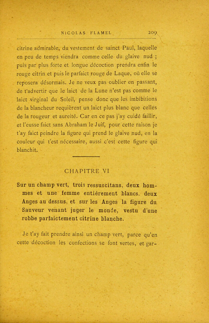 citrine admirable, du vestement de sainct Paul, laquelle en peu de temps viendra comme celle du glaive nud ; puis par plus forte et longue décoction prendra enfin le rouge citrin et puis le parfaict rouge de Laque, où elle se reposera désormais. Je ne veux pas oublier en passant, de t'advertir que le laict de la Lune n'est pas comme le laict virginal du Soleil, pense donc que les imbibitions de la blancheur requièrent un laict plus blanc que celles de la rougeur et aureité. Car en ce pas j'ay cuidé faillir, et l'eusse faict sans Abraham le Juif, pour cette raison je t'ay faict peindre la figure qui prend le glaive nud, en la couleur qui t'est nécessaire, aussi c'est cette figure qui blanchit. CHAPITRE VI Sur un champ vert, trois ressuscitans, deux hom- mes et une femme entièrement blancs, deux Anges au dessus, et sur les Anges la figure du Sauveur venant juger le monde, vestu d'une robbe parfaictement citrine blanche. Je t'ay fait prendre ainsi un champ vert, parce qu'en cette décoction les confections se font vertes, et gar-