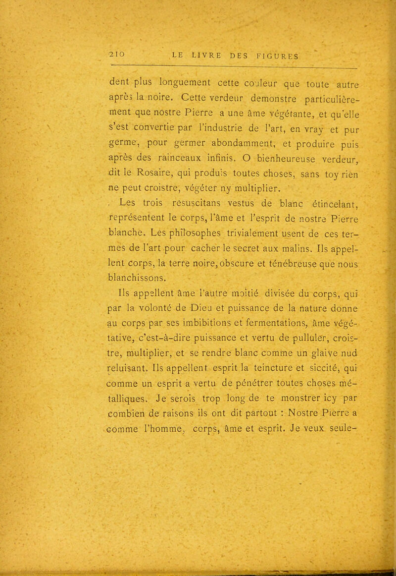 dent plus longuement cette couleur que toute autre après la noire. Cette verdeur demonstre particulière- ment que nostre Pierre a une âme végétante, et qu'elle s'est convertie par l'industrie de l'art, en vray et pur germe, pour germer abondamment, et produire puis après des rainceaux infinis. O bienheureuse verdeur, dit le Rosaire, qui produis toutes choses, sans toy rièn ne peut croistre, végéter ny multiplier, . Les trois resuscitans vestus de blanc étincelant, représentent le corps, l'âme et l'esprit de nostre Pierre blanche. Les philosophes trivialement usent de ces ter- mes de l'art pour cacher le secret aux malins. Ils appel- lent corps, la terre noire, obscure et ténébreuse que nous blanchissons. Ils appellent âme l'autre moitié divisée du corps, qui par la volonté de Dieu et puissance de la nature donne au corps par ses imbibitions et fermentations, âme végé- tative, c'est-à-dire puissance et vertu de pulluler, crois- tre, multiplier, et se rendre blanc comme un glaive nud reluisant. Ils appellent esprit la teincture et siccité, qui comme un esprit a vertu de pénétrer toutes choses mé- talliques. Je serois trop long de te monstrer icy par combien de raisons ils ont dit partout : Nostre Pierre a comme l'homme, corps, âme et esprit. Je veux seule-