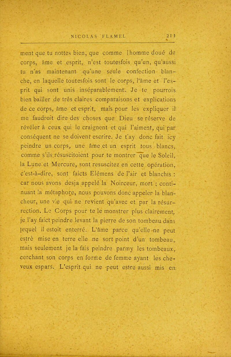 ment que tu nottes bien, que comme 1 homme doué de corps, âme et esprit, n'est toutesfois qu'un, qu'aussi tu n'as maintenant qu'une seule confection blan- che, en laquelle toutesfois sont le corps, l'âme et' l'es- prit qui sont unis inséparablement'.. Jé te pourrois bien bailler de très claires comparaisons et explications de ce corps, âme et esprit, mais pour les expliquer il' me faudroit dire des choses que Dieu se réserve de révéler à ceux qui le craignent et qui l'aiment, qui par conséquent ne se doivent escrire. Je t'ay donc fait icy peindre un corps^ une. âme,et un esprit tous blancs, comme s'ils.résuscitoient pour te montrer'^ue le Soleil^ la Lune et Mercure, sont resuscitez en cette opération^ c'est-à-dire, sont faicts Elémens de l'air et blanchis : car nous avons desja appelé la Noirceur, mort ; conti- nuant la métaphore, nous pouvons donc appeler la blan- cheur, une vie qui ne revient qu'avec et par la résur- rection. Le Corps pour te le monstrer plus clairement, je l'ay faict peindre levant la pierre de son tombeau dans lequel il estoit enterré. L'âme parce qu'elle-ne peut estrè mise en terre elle ne sort point d'un- tombeau,, mais seulement je la fais peindre parmy les tombeaux,, cerchant son corps en forme de femme ayant les che- veux espars. L'esprit qui ne peut est-re' aussi mis en: