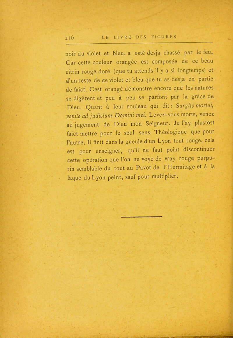 noir du violet et bleu, a esté desja chassé par le feu. Car cette couleur orangée est composée de ce beau citrin rouge doré (que tu attends il y a si longtemps) et d'un reste de ce violet et bleu que tu as desja en partie de faict. Cest orangé démonstre encore que les natures se digèrent et peu à peu se parfont par la grâce de Dieu. Quant à leur rouleau qui dit : Surgile mortui, venile ad judicium Domini mei. Levez-vous morts, venez au jugement de Dieu mon Seigneur. Je l'ay plustost faict mettre pour le seul sens Théologique que pour l'autre. Il finit dans la gueule d'un Lyon tout rouge, cela est pour enseigner, qu'il ne faut point discontinuer cette opération que l'on ne voye de vray rouge purpu- rin semblable du tout au Pavot de l'Hermitage et à la laque du Lyon peint, sauf pour multiplier.