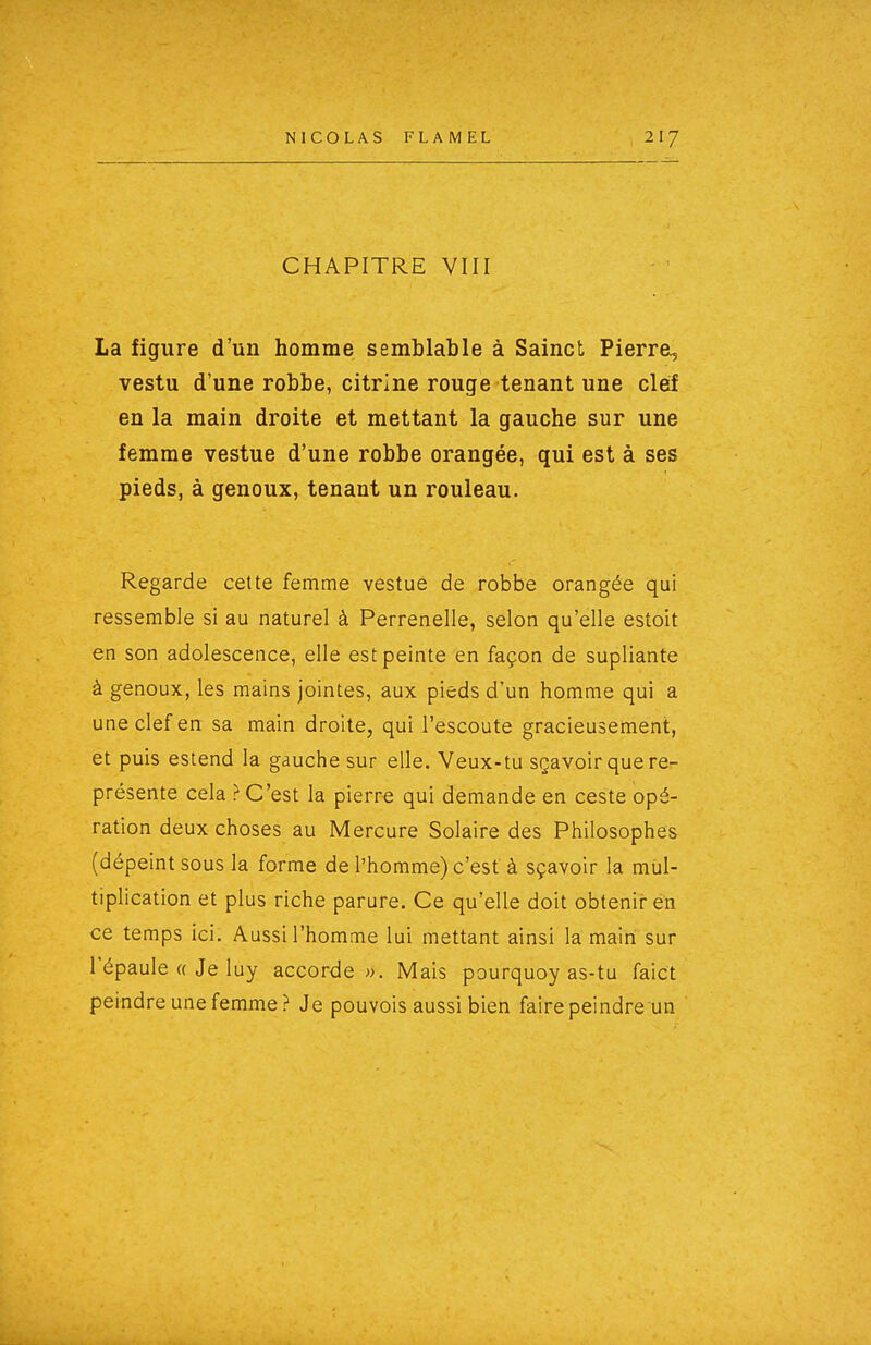 CHAPITRE VIII La figure d'un homme semblable à Sainct Pierre, vestu d'une robbe, citrine rouge tenant une cleif en la main droite et mettant la gauche sur une femme vestue d'une robbe orangée, qui est à ses pieds, à genoux, tenant un rouleau. Regarde cette femme vestue de robbe orangée qui ressemble si au naturel à Perrenelle, selon qu'elle estoit en son adolescence, elle est peinte en façon de supliante à genoux, les mains jointes, aux pieds d'un homme qui a une clef en sa main droite, qui l'escoute gracieusement, et puis estend la gauche sur elle. Veux-tu sçavoir que re- présente cela } C'est la pierre qui demande en ceste opé- ration deux choses au Mercure Solaire des Philosophes (dépeint sous la forme de l'homme) c'est à sçavoir la mul- tiplication et plus riche parure. Ce qu'elle doit obtenir en ce temps ici. Aussi l'homme lui mettant ainsi la main sur l'épaule « Je luy accorde ». Mais pourquoy as-tu faict peindre une femme? Je pouvois aussi bien faire peindre un