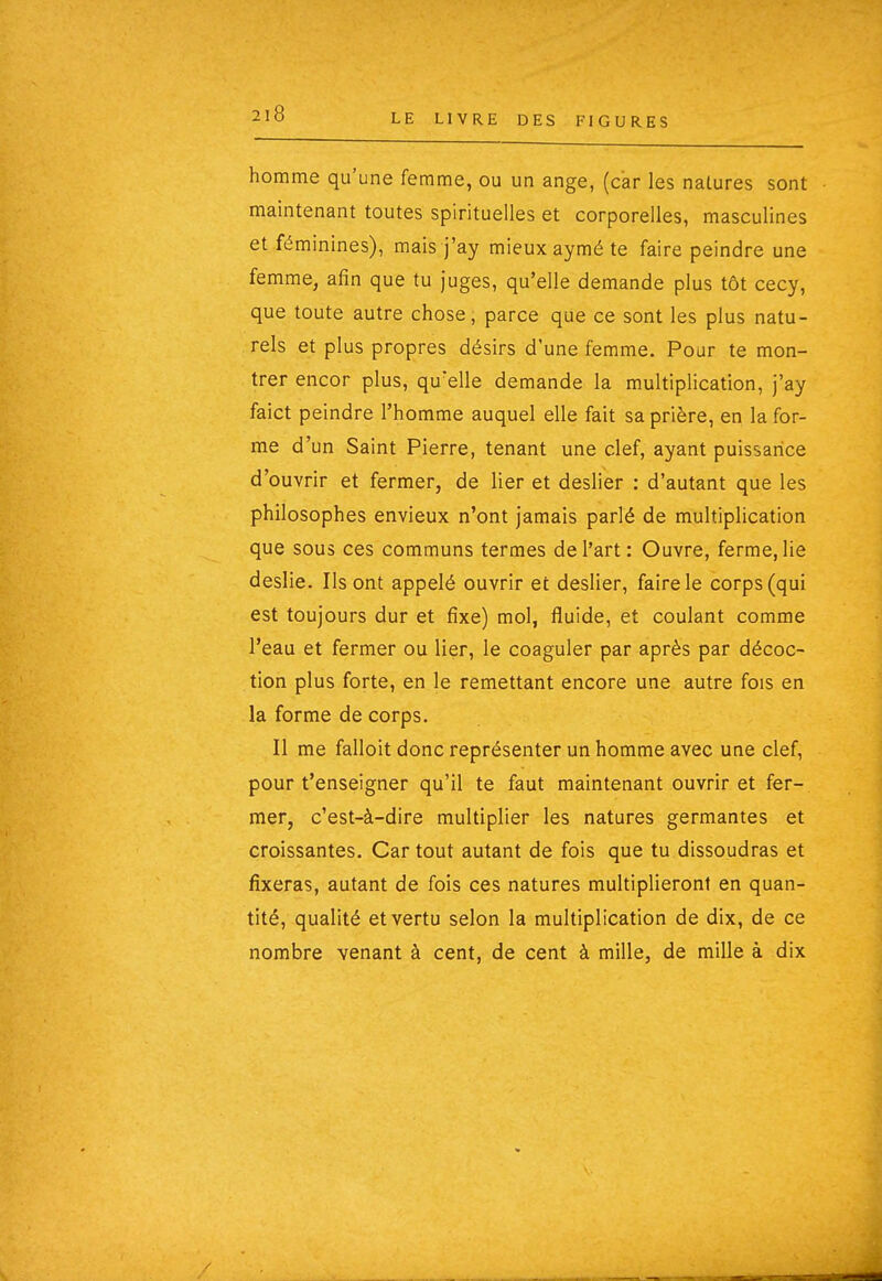 homme qu'une femme, ou un ange, (car les nalures sont maintenant toutes spirituelles et corporelles, masculines et féminines), mais j'ay mieux aymé te faire peindre une femme, afin que tu juges, qu'elle demande plus tôt cecy, que toute autre chose, parce que ce sont les plus natu- rels et plus propres désirs d'une femme. Pour te mon- trer encor plus, qu'elle demande la multiplication, j'ay faict peindre l'homme auquel elle fait sa prière, en la for- me d'un Saint Pierre, tenant une clef, ayant puissance d'ouvrir et fermer, de lier et deslier : d'autant que les philosophes envieux n'ont jamais parlé de multiplication que sous ces communs termes de l'art: Ouvre, ferme, lie deslie. Ils ont appelé ouvrir et deslier, faire le corps (qui est toujours dur et fixe) mol, fluide, et coulant comme l'eau et fermer ou lier, le coaguler par après par décoc- tion plus forte, en le remettant encore une autre fois en la forme de corps. Il me falloit donc représenter un homme avec une clef, pour l'enseigner qu'il te faut maintenant ouvrir et fer- mer, c'est-à-dire multiplier les natures germantes et croissantes. Car tout autant de fois que tu dissoudras et fixeras, autant de fois ces natures multiplieront en quan- tité, qualité et vertu selon la multiplication de dix, de ce nombre venant à cent, de cent à mille, de mille à dix