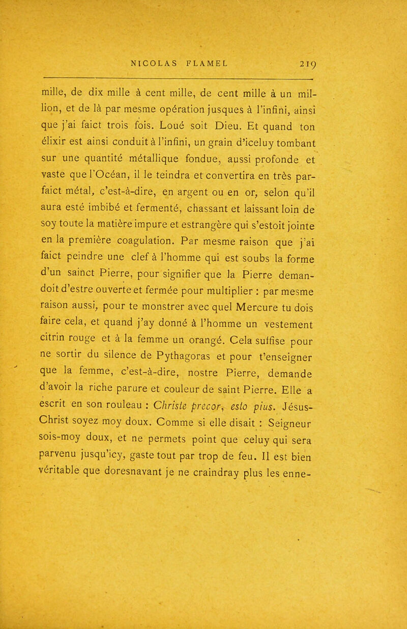 mille, de dix mille à cent mille, de cent mille à un mil- lion, et de là par mesme opération jusques à l'infini, ainsi que j'ai faict trois fois. Loué soit Dieu. Et quand ton élixir est ainsi conduit à l'infini, un grain d'iceluy tombant sur une quantité métallique fondue, aussi profonde et vaste que l'Océan, il le teindra et convertira en très par- faict métal, c'est-à-dire, en argent ou en or, selon qu'il aura esté imbibé et fermenté, chassant et laissant loin de soy toute la matière impure et estrangère qui s'estoit jointe en la première coagulation. Par mesme raison que j'ai faict peindre une clef à l'homme qui est soubs la forme d'un sainct Pierre, pour signifier que la Pierre deman- doit d'estre ouverte et fermée pour multiplier : par mesme raison aussi, pour te monstrer avec quel Mercure tu dois faire cela, et quand j'ay donné à l'homme un vestement citrin rouge et à la femme un orangé. Cela suffise pour ne sortir du silence de Pythagoras et pour t'enseigner que la femme, c'est-à-dire, nostre Pierre, demande d'avoir la riche parure et couleur de saint Pierre. Elle a escrit en son rouleau : Christe precor^ esio pi us. Jésus- Christ soyez moy doux. Comme si elle disait : Seigneur sois-moy doux, et ne permets point que celuy qui sera parvenu jusqu'icy, gastetout par trop de feu. Il est bien véritable que doresnavant je ne craindray plus les enne-