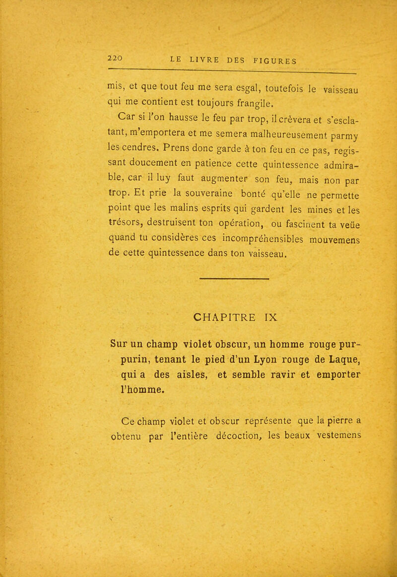 1 220 LE LIVRE DES FIGURES mis, et que tout feu me sera esgal, toutefois le vaisseau qui me contient est toujours frangile. Car si l'on hausse le feu par trop, il crèvera et s'escla- tant, m'emportera et me sèmera malheureusement parmy les cendres. Prens donc garde à ton feu en ce pas, régis- sant doucement en patience cette quintessence admira- ble, car il luy faut augmenter son feu, mais non par trop. Et prie la souveraine bonté qu'elle ne permette point que les malins esprits qui gardent les mines et les trésors, destruisent ton opération, ou fascinent ta veue quand tu considères ces incompréhensibles mouvemens de cette quintessence dans ton vaisseau. CHAPITRE IX Sur un champ violet obscur, un homme rouge pur- purin, tenant le pied d'un Lyon rouge de Laque, qui a des aisles, et semble ravir et emporter l'homme. Ce champ violet et obscur représente que la pierre a obtenu par l'entière décoction, les beaux vestemens