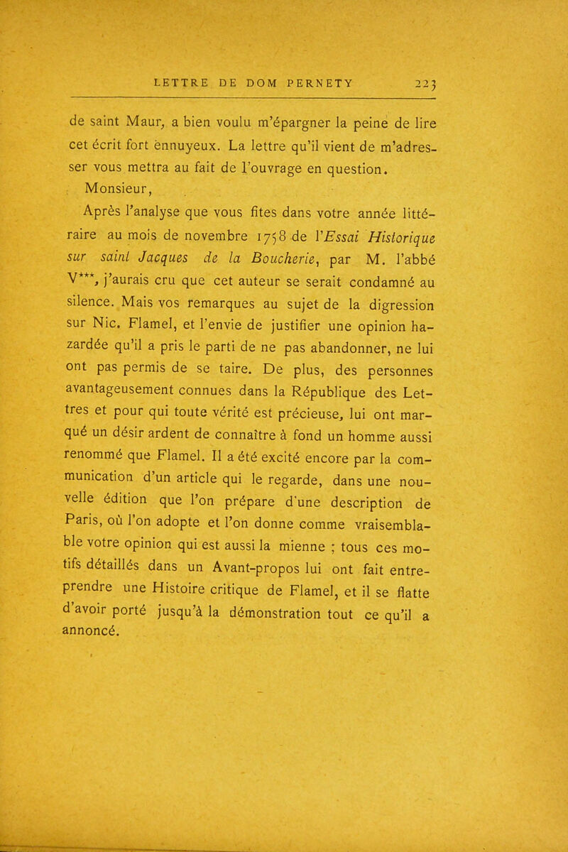 de saint Maur, a bien voulu m'épargner la peine de lire cet écrit fort ennuyeux. La lettre qu'il vient de m'adres- ser vous mettra au fait de l'ouvrage en question. Monsieur, Après l'analyse que vous fîtes dans votre année litté- raire au mois de novembre 1758 de VEssai Historique sur saini Jacques de la Boucherie, par M. l'abbé V***, j'aurais cru que cet auteur se serait condamné au silence. Mais vos remarques au sujet de la digression sur Nie. Flamel, et l'envie de justifier une opinion ha- zardée qu'il a pris le parti de ne pas abandonner, ne lui ont pas permis de se taire. De plus, des personnes avantageusement connues dans la République des Let- tres et pour qui toute vérité est précieuse, lui ont mar- qué un désir ardent de connaître à fond un homme aussi renommé que Flamel. Il a été excité encore par la com- munication d'un article qui le regarde, dans une nou- velle édition que l'on prépare d'une description de Paris, où l'on adopte et l'on donne comme vraisembla- ble votre opinion qui est aussi la mienne ; tous ces mo- tifs détaillés dans un Avant-propos lui ont fait entre- prendre une Histoire critique de Flamel, et il se flatte d'avoir porté jusqu'à la démonstration tout ce qu'il a annoncé.