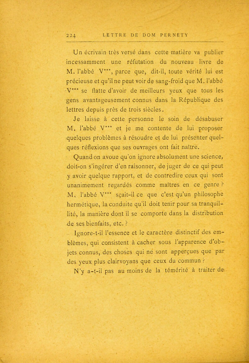 Un écrivain très versé dans cette matière va publier incessamment une réfutation du nouveau livre de M. l'abbé V***, parce que, dit-il, toute vérité lui est précieuse et qu'il ne peut voir de sang-froid que M. l'abbé •V*** se flatte d'avoir de meilleurs yeux que tous les •gens avantageusement connus dans la République des lettres depuis près de trois siècles. Je laisse à cette personne le soin de désabuser M. l'abbé V*** et je me contente de lui proposer quelques problèmes à résoudre et de lui présenter quel- ques réflexions que ses ouvrages ont fait naître. Quand on avoue qu'on ignore absolument une science, doit-on s'ingérer d'en raisonner, déjuger de ce qui peut y avoir quelque rapport, et de contredire ceux qui sont unanimement regardés comme maîtres en ce genre ? M, l'abbé V*** sçait-il ce que c'est qu'un philosophe hermétique, la conduite qu'il doit tenir pour sa tranquil- lité, la manière dont il se comporte dans la distribution •de ses bienfaits, etc. ? Ignore-t-il l'essence et le caractère distinctif des em- blèmes, qui consistent à cacher sous l'apparence d'ob- jets connus, des choses qui ne sont apperçues que par des yeux plus clairvoyans que ceux du commun r N'y a-t-il pas au moins de la témérité à traiter de.-