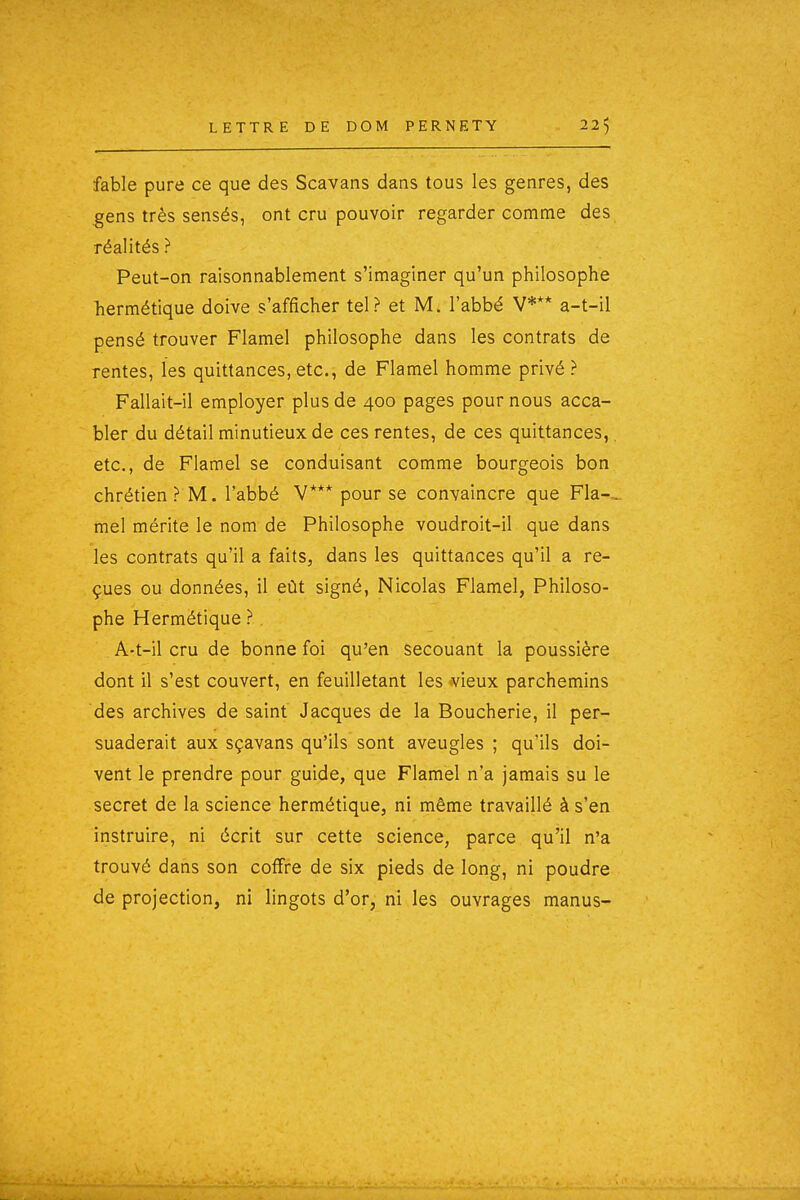 fable pure ce que des Scavans dans tous les genres, des gens très sensés, ont cru pouvoir regarder comme des réalités ? Peut-on raisonnablement s'imaginer qu'un philosophe liermétique doive s'afficher tel? et M. l'abbé V*** a-t-il pensé trouver Flamel philosophe dans les contrats de rentes, les quittances, etc., de Flamel homme privé ? Fallait-il employer plus de 400 pages pour nous acca- bler du détail minutieux de ces rentes, de ces quittances,. etc., de Flamel se conduisant comme bourgeois bon chrétien ? M. l'abbé V*** pour se convaincre que Fla-^ mel mérite le nom de Philosophe voudroit-il que dans les contrats qu'il a faits, dans les quittances qu'il a re- çues ou données, il eût signé, Nicolas Flamel, Philoso- phe Hermétique ? A-t-il cru de bonne foi qu'en secouant la poussière dont il s'est couvert, en feuilletant les ^vieux parchemins des archives de saint Jacques de la Boucherie, il per- suaderait aux sçavans qu'ils sont aveugles ; qu'ils doi- vent le prendre pour guide, que Flamel n'a jamais su le secret de la science hermétique, ni même travaillé à s'en instruire, ni écrit sur cette science, parce qu'il n'a trouvé dans son coffre de six pieds de long, ni poudre de projection, ni lingots d'or, ni les ouvrages manus-