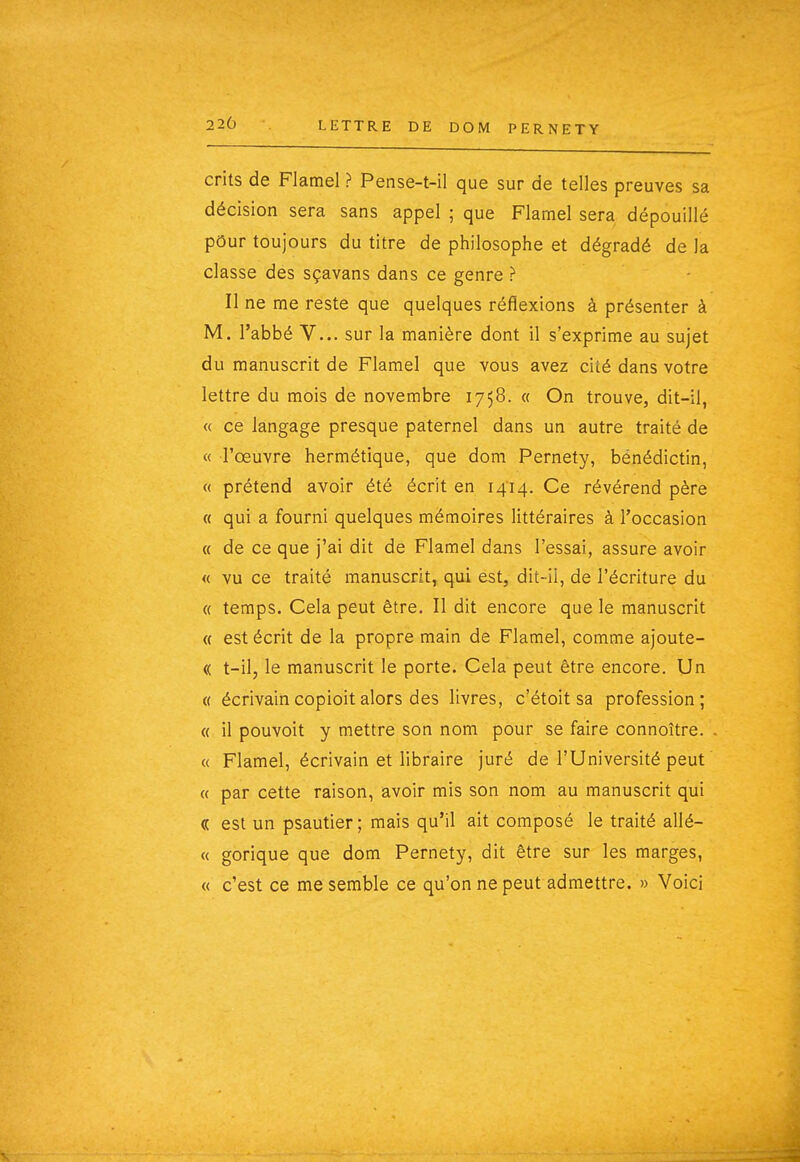 220 crits de Flamel ? Pense-t-il que sur de telles preuves sa décision sera sans appel ; que Flamel sera dépouillé pour toujours du titre de philosophe et dégradé de la classe dés sçavans dans ce genre ? Il ne me reste que quelques réflexions à présenter à M. l'abbé V... sur la manière dont il s'exprime au sujet du manuscrit de Flamel que vous avez cité dans votre lettre du mois de novembre 1758. « On trouve, dit-il, « ce langage presque paternel dans un autre traité de « l'œuvre hermétique, que dom Pernety, bénédictin, « prétend avoir été écrit en 1414. Ce révérend père « qui a fourni quelques mémoires littéraires à l'occasion « de ce que j'ai dit de Flamel dans l'essai, assure avoir « vu ce traité manuscrit^ qui est, dit-il, de l'écriture du « temps. Cela peut être. Il dit encore que le manuscrit « est écrit de la propre main de Flamel, comme ajoute- (( t-il, le manuscrit le porte. Cela peut être encore. Un « écrivaincopioitalors des livres, c'étoit sa profession; « il pouvoit y mettre son nom pour se faire connoître. « Flamel, écrivain et libraire juré de l'Université peut « par cette raison, avoir mis son nom au manuscrit qui « est un psautier ; mais qu'il ait composé le traité allé- « gorique que dom Pernety, dit être sur les marges, « c'est ce me semble ce qu'on ne peut admettre. » Voici