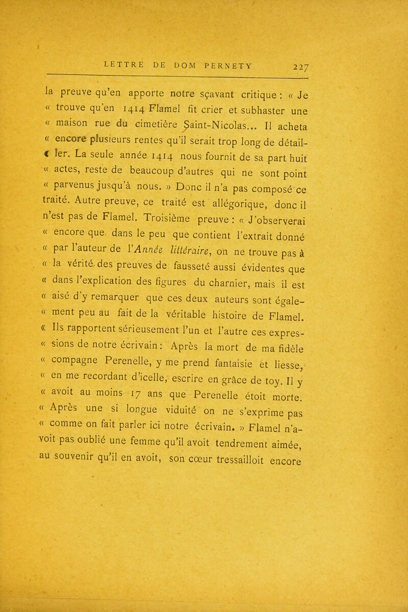 la preuve qu'en apporte notre sçavant critique : « Je « trouve qu'en 1414 Flamel fît crier et subhaster une « maison rue du cimetière ^aint-Nicolas... II acheta « encore plusieurs rentes qu'il serait trop long de détail- C 1er. La seule année 1414 nous fournit de sa p)art huit « actes, reste de beaucoup d'autres qui ne sont point « parvenus jusqu'à nous. » Donc il n'a pas composé ce traité. Autre preuve, ce traité est allégorique, donc il n'est pas de Flamel. Troisième preuve: « J'observerai « encore que. dans le peu que contient l'extrait donné « par l'auteur de VAïiné& littéraire, on ne trouve pas à « la vérité, des preuves de: fausseté aussi évidentes que « dans l'explication des figures du charnier, mais il est « aisé d'y remarquer que ces deux auteurs sont égale- « ment peu au fait de la véritable histoire de Flamel. « Ils rapportent sérieusement l'un et l'autre ces expres- « sions de notre écrivain : Après la mort de ma fidèle « compagne Perenelle, y me prend fantaisie et liesse, « en me recordant d'icelle, escrire en grâce de toy. Il y « avoit au moins 17 ans que Perenelle étoit morte. « Après une si longue viduité on ne s'exprime pas « comme on fait parler ici notre écrivain. » Flamel n'a- voit pas oublié une femme qu'il avoit tendrement aimée, au souvenir qu'il en avoit, son cœur tressailloit encore