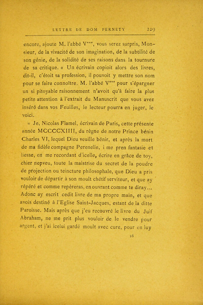 encore, ajoute M. l'abbé V***, vous serez surpris, Mon- sieur, de la vivacité de son imagination, de la subtilité de son génie, de la solidité de ses raisons dans la tournure de sa critique. « Un écrivain copioit alors des livres., dit-il, c'étoit sa profession, il pouvoit y mettre son nom pour se faire connoître. M. l'abbé V*** pour s'épargner un si pitoyable raisonnement n'avoit qu'à faire la plus petite attention à l'extrait du Manuscrit que vous avez inséré dans vos Feuilles, le lecteur pourra en juger, le voici. « Je, Nicolas Flamel, écrivain de Paris, cette présente année MCCCCXIIII, du règne de notre Prince bénin Charles VI, lequel Dieu veuille bénir, et après la mort de ma fidèle compagne Perenelle, i me pren fantasie et liesse, en me recordant d'icelle, écrire en grâce de toy, chier nepveu, toute la maistrise du secret de la poudre de projection ou teincture philosophale, que Dieu a pris vouloir de départir à son moult chétif serviteur, et que ay répéré et comme repéreras, en ouvrant comme te diray.... Adonc ay escrit cedit livre de ma propre main, et que avois destiné à l'Eglise Saint-Jacques, estant de la ditte Paroisse. Mais après que j'eu recouvré le livre du Juif Abraham, ne me prit plus vouloir de le vendre pour art^ent, et j'ai icelui gardé moult avec cure, pour en luy 16