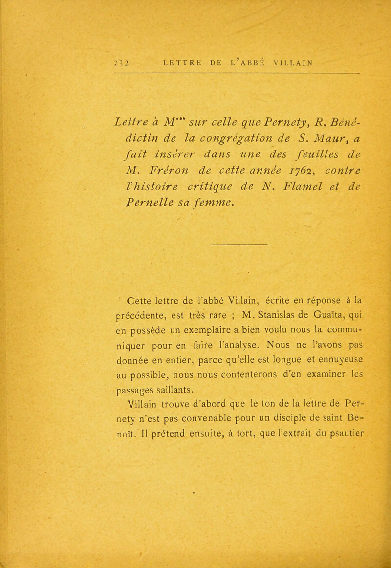 Lettre à M* sur celle que Pernety, R. Béné- dictin de la congrégation de S. Maur, a fait insérer dans une des feuilles de M. Fréron de cette année 1^62, contre Vhistoire critique de N. Flamel et de Femelle sa femme. Cette lettre de l'abbé Villain, écrite en réponse à la précédente, est très rare ; M. Stanislas de Guaïta, qui en possède un exemplaire a bien voulu nous la commu- niquer pour en faire l'analyse. Nous ne l'avons pas donnée en entier, parce qu'elle est longue et ennuyeuse au possible, nous nous contenterons d'en examiner les passages saillants. Villain trouve d'abord que le ton de la lettre de Per- nety n'est pas convenable pour un disciple de saint Be- noît. Il prétend ensuite, à tort, que l'extrait du psautier