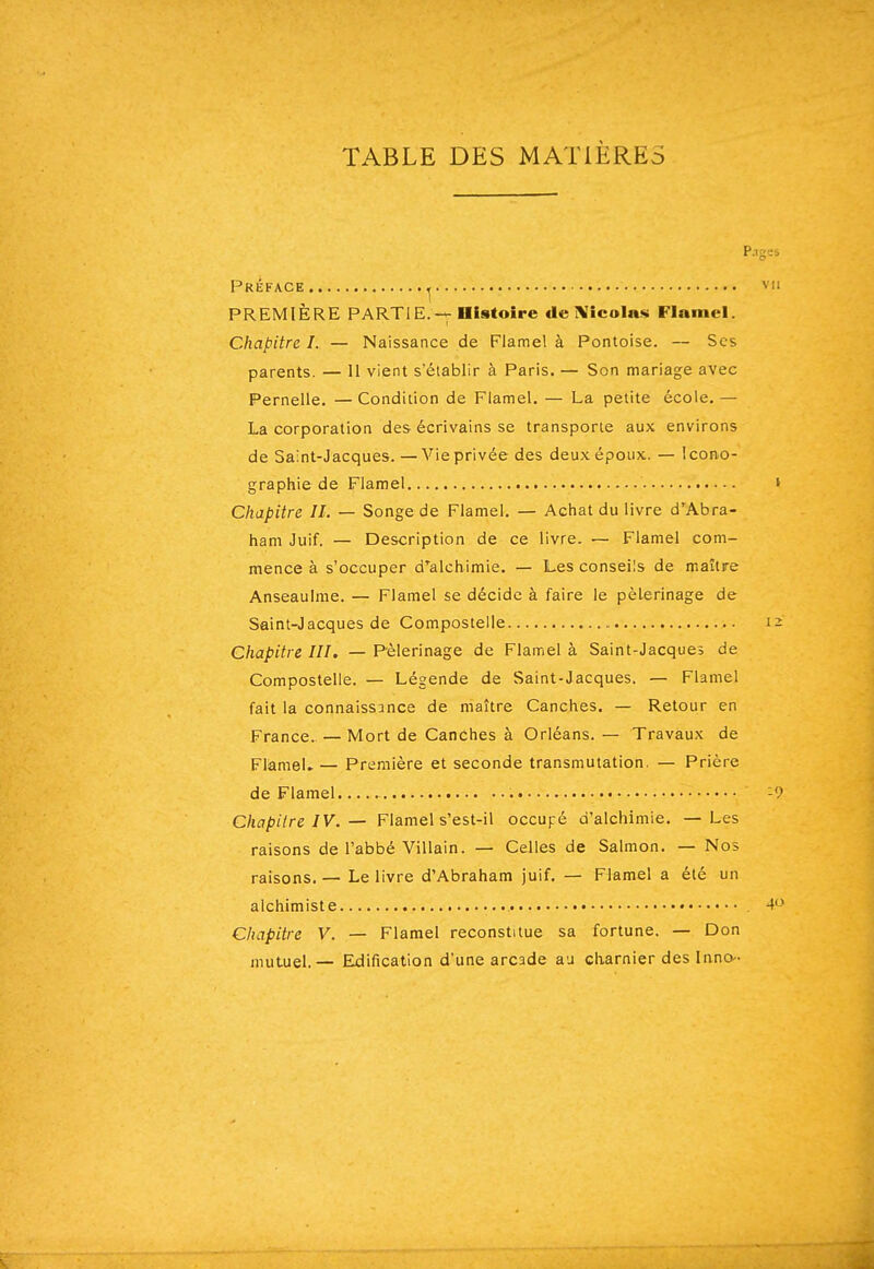 TABLE DES MATIÈRES p Préface ^ PREMIÈRE PARTIE.Illstoîre de ]!VicoIas Flaniel. Chapitre I. — Naissance de Flamel à Pontoise. — Ses parents. — 11 vient s'établir à Paris. — Son mariage avec Pernelle. —Condition de Flamel. — La petite école, — La corporation des écrivains se transporte aux environs de Saint-Jacques. —Vie privée des deux époux. — icono- graphie de Flamel Chapitre II. — Songe de Flamel. — Achat du livre d'Abra- ham Juif. — Description de ce livre. — Flamel com- mence à s'occuper d'alchimie. — Les conseils de maître Anseaulme. — Flamel se décide à faire le pèlerinage de Saint-Jacques de Compostelie Chapitre III. — Pèlerinage de Flamel à Saint-Jacques de Compostelie. — Légende de Saint-Jacques. — Flamel fait la connaissance de maître Canches. — Retour en France. — Mort de Canches à Orléans. — Travaux de Flamel» — Première et seconde transmutation. — Prière de Flamel C/iap/7re/V. — Flamel s'est-il occupé d'alchimie. — Les raisons de l'abbé Villain. — Celles de Salmon. — Nos raisons.— Le livre d'Abraham juif. — Flamel a été un alchimiste Chapitre V. — Flamel reconstitue sa fortune. — Don mutuel. — Edification d'une arcade au charnier des Inno-