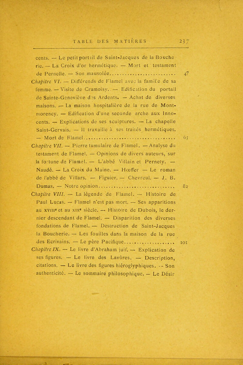 T A B L E DES M A T 1 îi R. E S 2}J cents. — Le petitportiil de Saint-Jacques de la Bouche rie. — La Croix d'or hermétique. — Mort et testament de Pernelle. — Son mausolée 4? Chapitre VI. — Différends de Flamel avej la famille de sa femme. — Visite de Cramoisy..— Edification du portail de Sainte-Gsnevicve d:s Ardents. — Achat de diverses maisons. .— La maison hospitalière de la rue de Mont- morency. — Edification d'une seconde arche aux Inno- cents. — Explications de ses sculptures. — La chapelle Saint-Gervais, — 11 travaille à ses traités hermétiques. — Mort de Flamel 6j Chapitre VIL — Pierre tumulaire de Flamel. —Analyse du testament de Flamel. — Opinions de divers auteurs, sur la fortune de Flamel. — L'abbé Villain et Pernety. — Naudé. — La Croix du Maine. — Hœffer — Le roman de l'abbé de Villars. — Figuier.— Chevreul. — J. B. Dumas. — Notre opinion 82 Chapitre VIII. — La légende de Flamel. — Histoire de Paul Lucas. — Flamel n'est pas mort. — Ses apparitions au xviii* et au xix» siècle. — Histoire de Dubois, le der- nier descendant de Flamel. — Disparition des diverses fondations de Flamel. — Destruction de Saint-Jacques la Boucherie. — Les fouilles dans la maison de la rue des Ecrivains. — Le père Pacifique loi Chapitre IX. — Le livre d'Abraham juif. — Explication de ses figures. — Le livre des Lavûres. — Description, citations. — Le livre des figures hiéroglyphiques. -- Son authenticité. — Le sommaire philosophique. — Le Désir