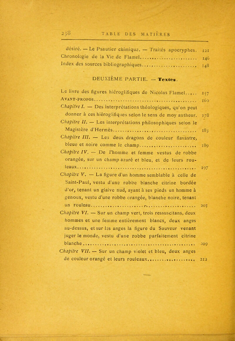 désiré.—Le Psautier chimique. — Traités apocryphes. 121 Chronologie de la Vie de Flamel 146 Index des sources bibliographiques 148 DEUXIÈME PARTIE. — Textè». Le livre des figures hiéroglifiques de Nicolas Flamel 157 Avant-propos 160 Chapitre I. — Des interprétations théologiques, qu'on peut donner à ces hiéroglifiques selon le sens de moy autheur. 178 Chapitre II. — Les interprétations philosophiques selon le Magistère d'Hermès i8j Chapitre III. — Les deux dragons de couleur flavastre, bleue et noire comme le champ 189 Chapitre IV. — De l'homme et femme vestus de robbe orangée, sur un champ azuré et bleu, et de leurs rou- leaux 197 Chapitre V. — La figure d'un homme semblable à celle de Saint-Paul, vestu d'une robbe blanche cilrine bordée d'or, tenant un glaive nud, ayant à ses pieds un homme à genoux, vestu d'une robbe orangée, blanche noire, tenant un rouleau r. 20j Chapitre VI. — Sur un champ vert, trois ressuscitans, deux hommes et une femme entièrement blancs, deux anges au-dessus, et sur las anges la figure du Sauveur venant juger le monde, vestu d'une robbe parfaitement citrine blanche , , J09 Chapitre VII, — Sur un champ violet et bleu, deux anges de couleur orangé et leurs rouleaux 212