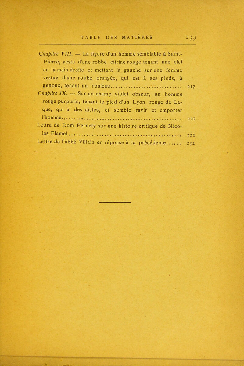 TABLK DES MATIERES 23 v;^ Chapitre VIII. — La figure d'un homme semblable à Saint- Pierre, vestu d'une robbe citrine rouge tenant une clef en la main droite et mettant la gauche sur une femme vestue d'une robbe orangée, qui est à ses pieds, à genoux, tenant un rouleau 217 Chapitre IX. — Sur un champ violet obscur, un homme rouge purpurin, tenant le pied d'un Lyon rouge de La- que, qui a des aisles, et semble ravir et emporter l'homme 220 Lettre de Dom Pernety sur une histoire critique de Nico- las Flamel ,.,.. 222 Lettre de l'abbé Villain en réponse à la précédente 232