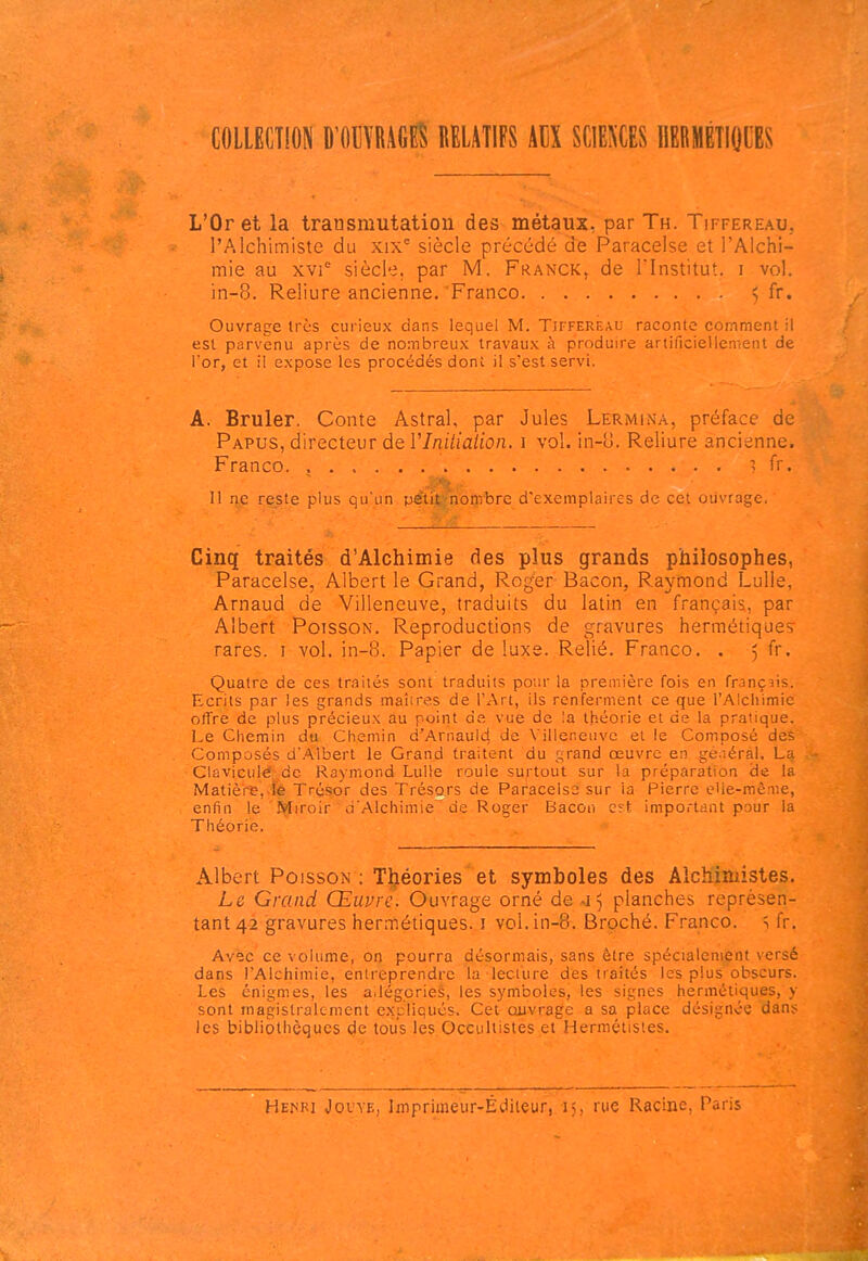 COLLECTION mWÛ RELATIFS AUX SCIEEES IlEBMÉTIOCES L'Or et la transmutation des métaux, par Th. Tiffereau, l'Alchimiste du xix siècle précédé de Paracelse et l'Alchi- mie au xvi' siècle, par M. Franck, de l'Institut, i vol. in-8. Reliure ancienne. Franco 5 fr. Ouvrage très curieux dans lequel M. TifferÉau raconte comment il est parvenu après de nombreux travaux à produire artificiellement de l'or, et il expose les procédés dont il s'est servi. A. Brûler. Conte Astral, par Jules Lermina, préface de Papus, directeur de VIniliaiion. i vol. in-u. Reliure ancienne. Franco. , ^ fr. Il rêg^.e plus qu'un pétil^'noQibre d'exemplaires de cet ouvrage. Cinq traités d'Alchimie des plus grands philosophes, Paracelse, Albert le Grand, Roger Bacon, Raymond Lulle, Arnaud de Villeneuve, traduits du latin en français, par Albert Poisson. Reproductions de gravures hermétiques rares, i vol. in-8. Papier de luxe. Relié. Franco. . 5 fr. Quatre de ces tn-îiiés sont traduits pour la première fois en français. Ecrits par les grands maîires de l'Art, ils renferment ce que l'Alchimie offre de plus précieux au point de vue de la théorie et de la pratique. Le Chemin du Chemin d'Arnaul^ de Villeneuve et le Composé deè Composés d'.A.lbert le Grand traitent du grand œuvre en ge.iéral. La Claviculé^ de Raymond LuUe roule surtout sur la préparation de la Matièi-e,.fe Trésor des Trésors de Paracelse sur ia Pierre eUe-mênie, enfin le Miroir d'Alchimie'de Roger Bacon e?t important pour la Théorie. Albert Poisson : Tueries' et symboles des Alchimistes. Le Grand Œuvre. Ouvrage orné de -i^ planches représen- tant 42 gravures hermétiques, i vol. in-8. Broché. Franco, s fr. Avec ce volume, on pourra désormais, sans être spécialement versé dans l'Alchimie, entreprendre la lecture des traités les plus obscurs. Les énigmes, les allégories, les symboles, les signes hermétiques, y sont magistralement expliqués. Cet cuivrage a sa place désignée dans les bibliothèques (^e tous les Occultistes et Hermétisies. Hem?i Jouve, Imprimeur-Éditeur, 15, rue Racine, Paris