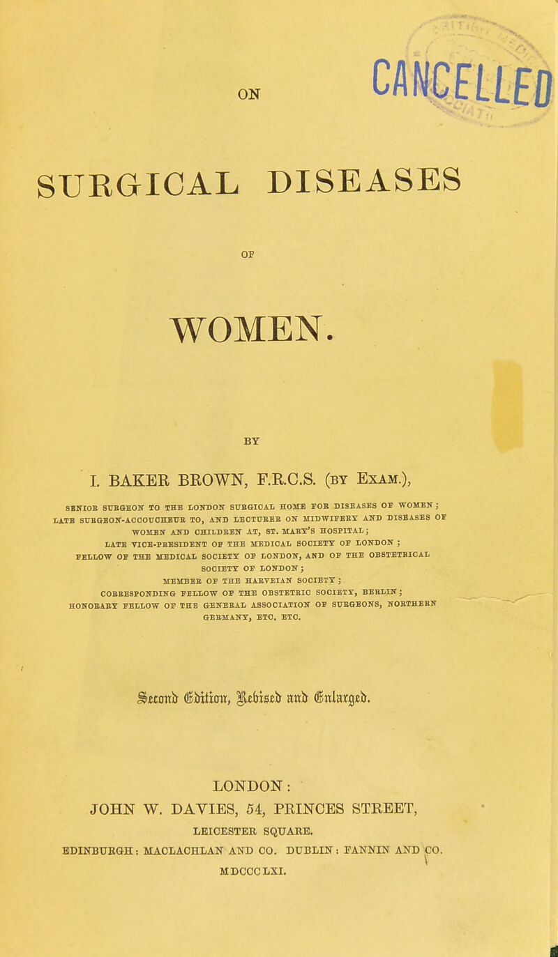 CAICELtfO SURGICAL DISEASES OF WOMEN. BT I. BAKER BROWN, F.R.C.S. (by Exam.), SBNIOB STJBGBON TO THE LONBOir 8UBGI0AI, HOME FOB DISEASES OE WOMEN ; I.ATB SUBGEOIf-AOOOUOHEtJB TO, AND LECTTIEEB ON MIDWIEEEY AND DISEASES OE WOMEN AlTD OHILDBBN AT, ST. MABT'S HOSPITAL; LATE VIOB-EEESIDENT OP THE MBDIOAl. SOOIETT OF LONDON ; FELLOW OE THE MBDIOAL SOCIETY OE LONDON, AND OF THE OBSTETBIOAL aoCIETT OF LONDON ; IIEMBEB OF THE HABVEIAN SOCIETY ; COBBESBONDING FELLOW OF THE OBSTETBIO SOCIETT, BEELIN; HONOBABX FELLOW OF THE GENBBAL ASSOCIATION OE SBEGEONS, NOBTHEBN GEBMANT, ETO. ETC. ^itottb (l5Mti0tt, unh ^nlm^zD. LONDON: JOHN W. DAVIES, 54, PRINCES STREET, LEICESTER SQUARE. BDINBUEQH: MAOLAOHLAK AND CO. DUBLIN: FANNIN AND~|30. MDCCCLXI.