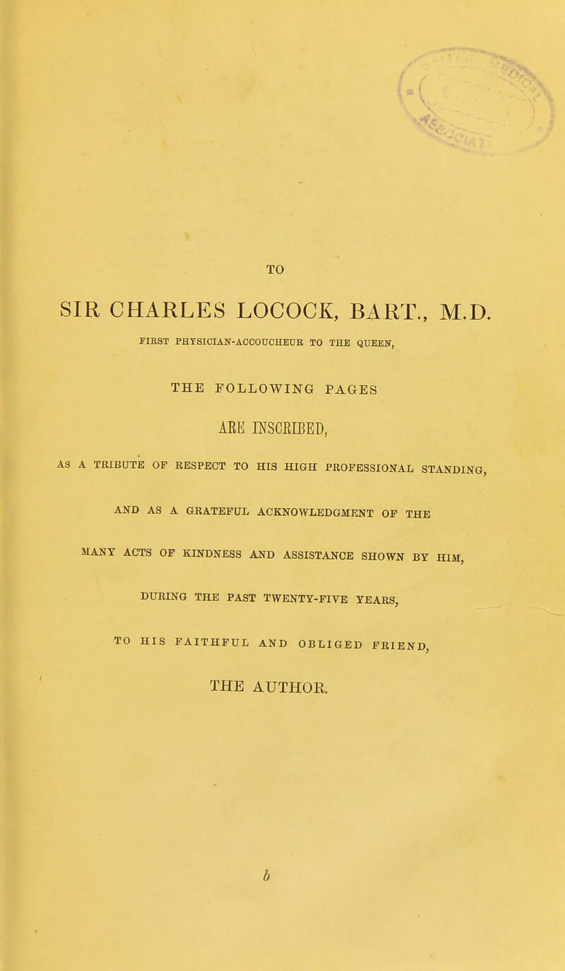 TO SIR CHARLES LOCOCK, BART., M.D. FIBST PHYSICIAN-ACCOUCHEDE TO THE QUEEN, THE FOLLOWING PAGES ARE ffiSCEIBED, AS A TRIBUTE OF RESPECT TO HIS HIGH PROFESSIONAL STANDING, AND AS A GRATEFUL ACKNOWLEDGMFJJT OF THE MANY ACTS OF KINDNESS AND ASSISTANCE SHOWN BY HIM, DURING THE PAST TWENTY-FIVE YEARS, TO HIS FAITHFUL AND OBLIGED FRIEND, THE AUTHOR b