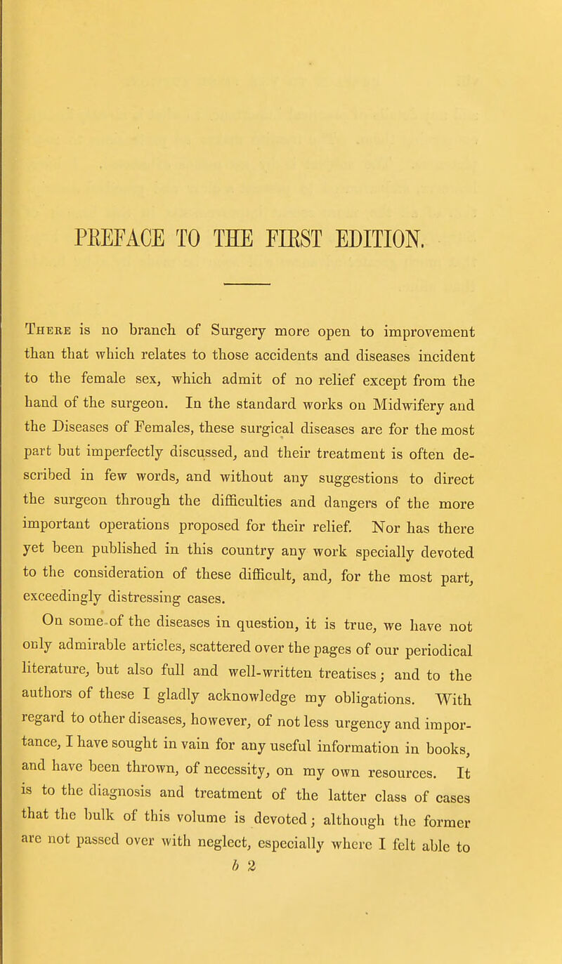 PEEFACE TO TEE EIKST EDITION. There is no branch of Surgery more open to improvement than that which relates to those accidents and diseases incident to the female sex, which admit of no relief except from the hand of the surgeon. In the standard works on Midwifery and the Diseases of Females, these surgical diseases are for the most part but imperfectly discussed, and their treatment is often de- scribed in few words, and without any suggestions to direct the surgeon through the diflaculties and dangers of the more important operations proposed for their relief. Nor has there yet been published in this country any work specially devoted to the consideration of these difficult, and, for the most part, exceedingly distressing cases. On some.of the diseases in question, it is true, we have not only admirable articles, scattered over the pages of our periodical literMure, but also full and well-written treatises; and to the authors of these I gladly acknowledge my obligations. With regard to other diseases, however, of not less urgency and impor- tance, I have sought in vain for any useful information in books, and have been thrown, of necessity, on my own resources. It is to the diagnosis and treatment of the latter class of cases that the bulk of this volume is devoted; although the former are not passed over with neglect, especially where I felt able to h 2