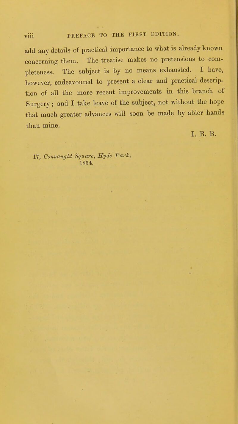 add any details of practical importance to what is already known concerning them. The treatise makes no pretensions to com- pleteness. The subject is by no means exhausted. I have, however, endeavoured to present a clear and practical descrip- tion of all the more recent improvements in this branch of Surgery; and I take leave of the subject, not without the hope that much greater advances will soon be made by abler hands than mine. I. B. B. 17, Connaiigld Square, Syde Farh, 1854.
