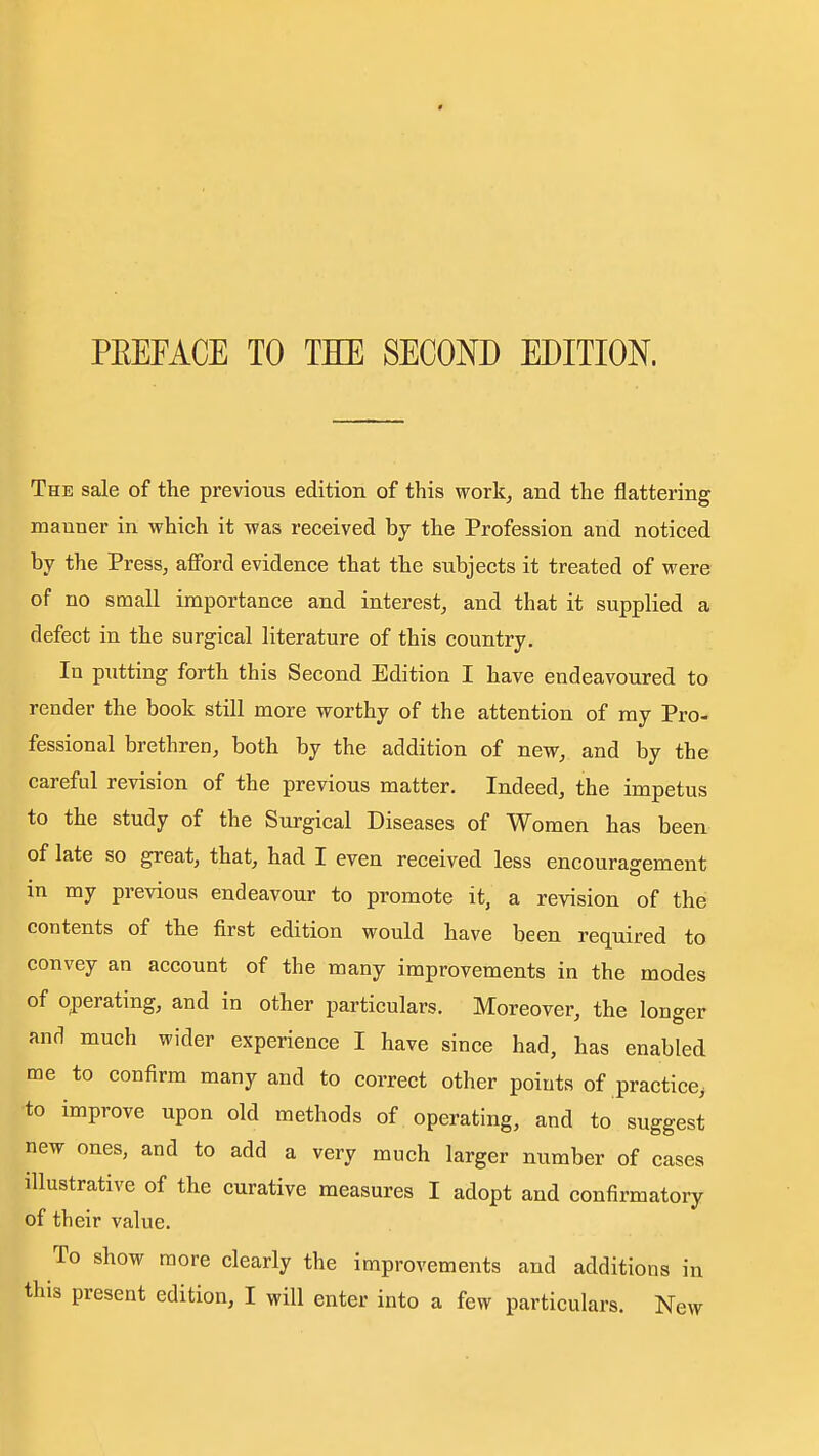 * PEEFACE TO THE SECOND EDITION. The sale of the previous edition of this work, and the flattering manner in which it was received by the Profession and noticed by the Press, afford evidence that the subjects it treated of were of no small importance and interest, and that it supplied a defect in the surgical literature of this country. In putting forth this Second Edition I have endeavoured to render the book still more worthy of the attention of my Pro- fessional brethren, both by the addition of new, and by the careful revision of the previous matter. Indeed, the impetus to the study of the Surgical Diseases of Women has been of late so great, that, had I even received less encouragement in my previous endeavour to promote it, a revision of the contents of the first edition would have been required to convey an account of the many improvements in the modes of operating, and in other particulars. Moreover, the Ion<^er and much wider experience I have since had, has enabled me to confirm many and to correct other points of practice^ to improve upon old methods of operating, and to suggest new ones, and to add a very much larger number of cases illustrative of the curative measures I adopt and confirmatory of their value. To show more clearly the improvements and additions in this present edition, I will enter into a few particulars. New