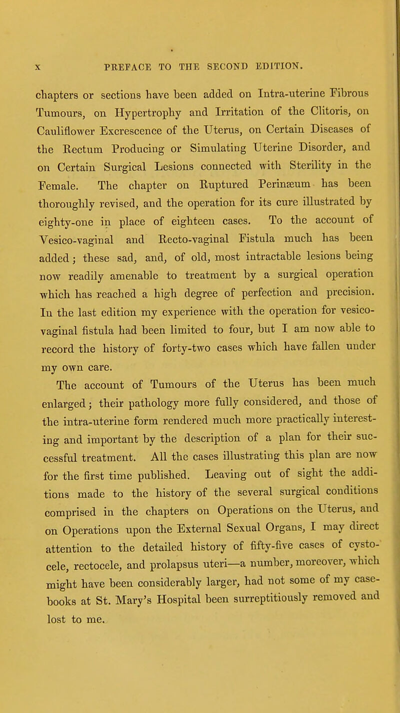 chapters or sections have been added on Intra-uterine Fibrous Tumours, on Hypertrophy and Irritation of the Clitoris, on Cauliflower Excrescence of the Uterus, on Certain Diseases of the Rectum Producing or Simulating Uterine Disorder, and on Certain Surgical Lesions connected with Sterility in the Female. The chapter on Ruptured Perinseum has been thoroughly revised, and the operation for its cure illustrated by eighty-one in place of eighteen cases. To the account of Vesico-vaginal and Recto-vaginal Fistula much has been added; these sad, and, of old, most intractable lesions being now readily amenable to treatment by a surgical operation which has reached a high degree of perfection and precision. In the last edition my experience with the operation for vesico- vaginal fistula had been limited to four, but I am now able to record the history of forty-two cases which have fallen under my own care. The account of Tumours of the Uterus has been much enlarged; their pathology more fully considered, and those of the intra-uterine form rendered much more practically interest- ing and important by the description of a plan for their suc- cessful treatment. All the cases illustrating this plan are now for the first time published. Leaving out of sight the addi- tions made to the history of the several surgical conditions comprised in the chapters on Operations on the Uterus, and on Operations upon the External Sexual Organs, I may direct attention to the detailed history of fifty-five cases of cysto- cele, rectocele, and prolapsus uteri—a number, moreover, which might have been considerably larger, had not some of my case- books at St. Mary's Hospital been surreptitiously removed and lost to me.