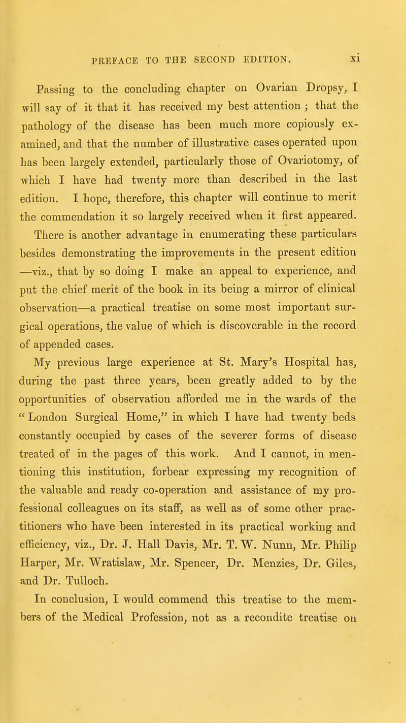 Passing to the concluding chapter on Ovarian Dropsy, I will say of it that it has received my best attention; that the pathology of the disease has been much more copiously ex- amined, and that the number of illustrative cases operated upon has been largely extended, particularly those of Ovariotomy, of Tvhich I have had twenty more than described in the last edition. I hope, therefore, this chapter will continue to merit the commendation it so largely received when it first appeared. There is another advantage in enumerating these particulars besides demonstrating the improvements in the present edition —viz., that by so doing I make an appeal to experience, and put the chief merit of the book in its being a mirror of clinical observation—a practical treatise on some most important sur- gical operations, the value of which is discoverable in the record of appended cases. My previous large experience at St. Mary's Hospital has, during the past three years, been greatly added to by the opportunities of observation afforded me in the wards of the  London Surgical Home,'' in which I have had twenty beds constantly occupied by cases of the severer forms of disease treated of in the pages of this work. And I cannot, in men- tioning this institution, forbear expressing my recognition of the valuable and ready co-operation and assistance of my pro- fessional colleagues on its staff, as well as of some other prac- titioners who have been interested in its practical working and efficiency, viz.. Dr. J. Hall Davis, Mr. T. W. Nunu, Mr. Philip Harper, Mr. Wratislaw, Mr. Spencer, Dr. Menzies, Dr. Giles, and Dr. TuUoch. In conclusion, I would commend this treatise to the mem- bers of the Medical Profession, not as a recondite treatise on