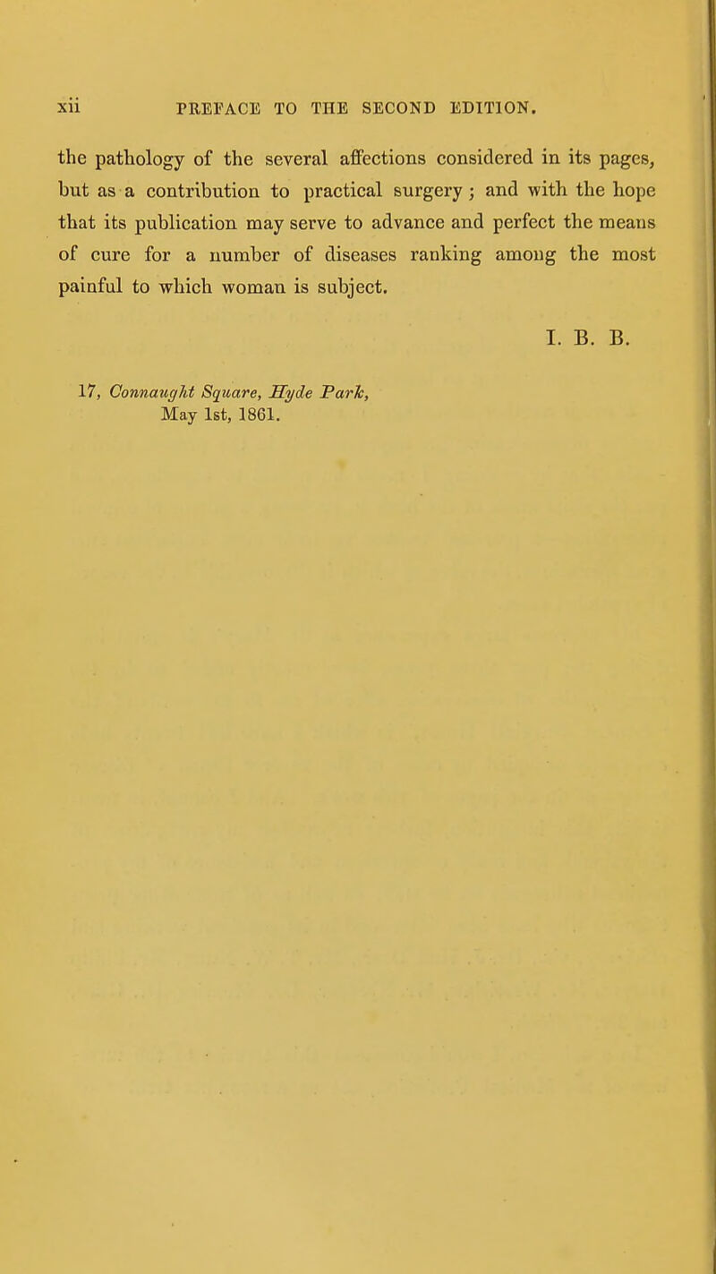 the pathology of the several affections considered in its pages, but as a contribution to practical surgery; and with the hope that its publication may serve to advance and perfect the means of cure for a number of diseases ranking among the most painful to which woman is subject. I. B. B. 17, Connaught Square, Syde Park, May 1st, 1861.