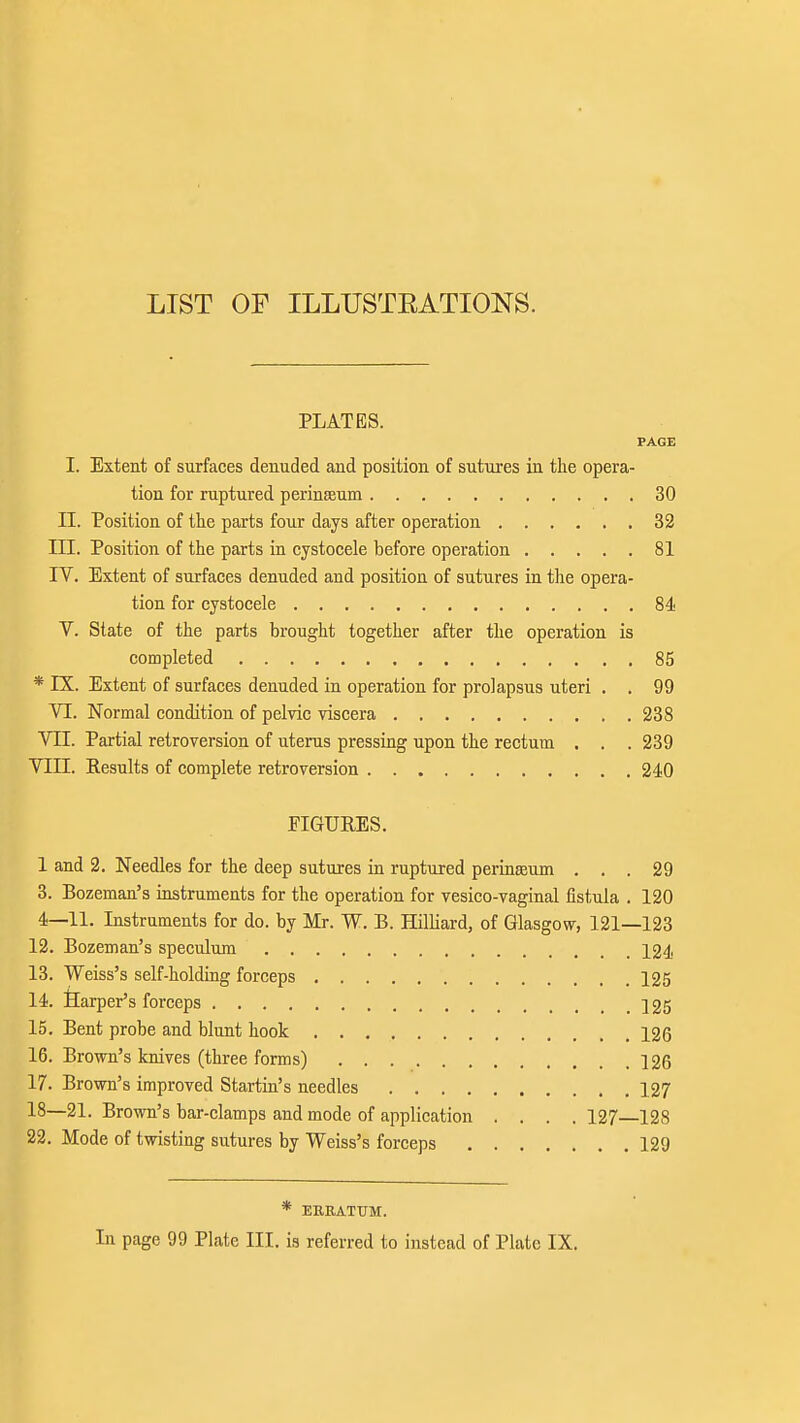 LIST OF ILLUSTEATIONS. PLATES. PAGE I. Extent of surfaces denuded and position of sutures in tlie opera- tion for ruptured perinseum 30 n. Position of tlie parts four days after operation 32 m. Position of the parts in cystocele before operation 81 IV. Extent of surfaces denuded and position of sutures in the opera- tion for cystocele 84 V. State of the parts brought together after the operation is completed 85 * IX. Extent of surfaces denuded in operation for prolapsus uteri , . 99 VI. Normal condition of pelvic viscera 238 VII. Partial retroversion of uterus pressing upon the rectum . . . 239 VIII. Results of complete retroversion 240 FIGURES. 1 and 2. Needles for the deep sutures ia ruptured perinseum ... 29 3. Bozeman's instruments for the operation for vesico-vaginal fistula . 120 4—11. Instruments for do. by Mr. W. B. Hilliard, of Glasgow, 121—123 12. Bozeman's speculum 124 13. Weiss's self-holding forceps 125 14. Ilarper's forceps 225 15. Bent probe and blunt hook 126 16. Brown's knives (three forms) 126 17. Brown's improved Startin's needles 127 18—21. Brown's bar-clamps and mode of application . . . .127—128 22. Mode of twisting sutures by Weiss's forceps 129 * ERRATUM. In page 99 Plate III. is referred to instead of Plate IX.