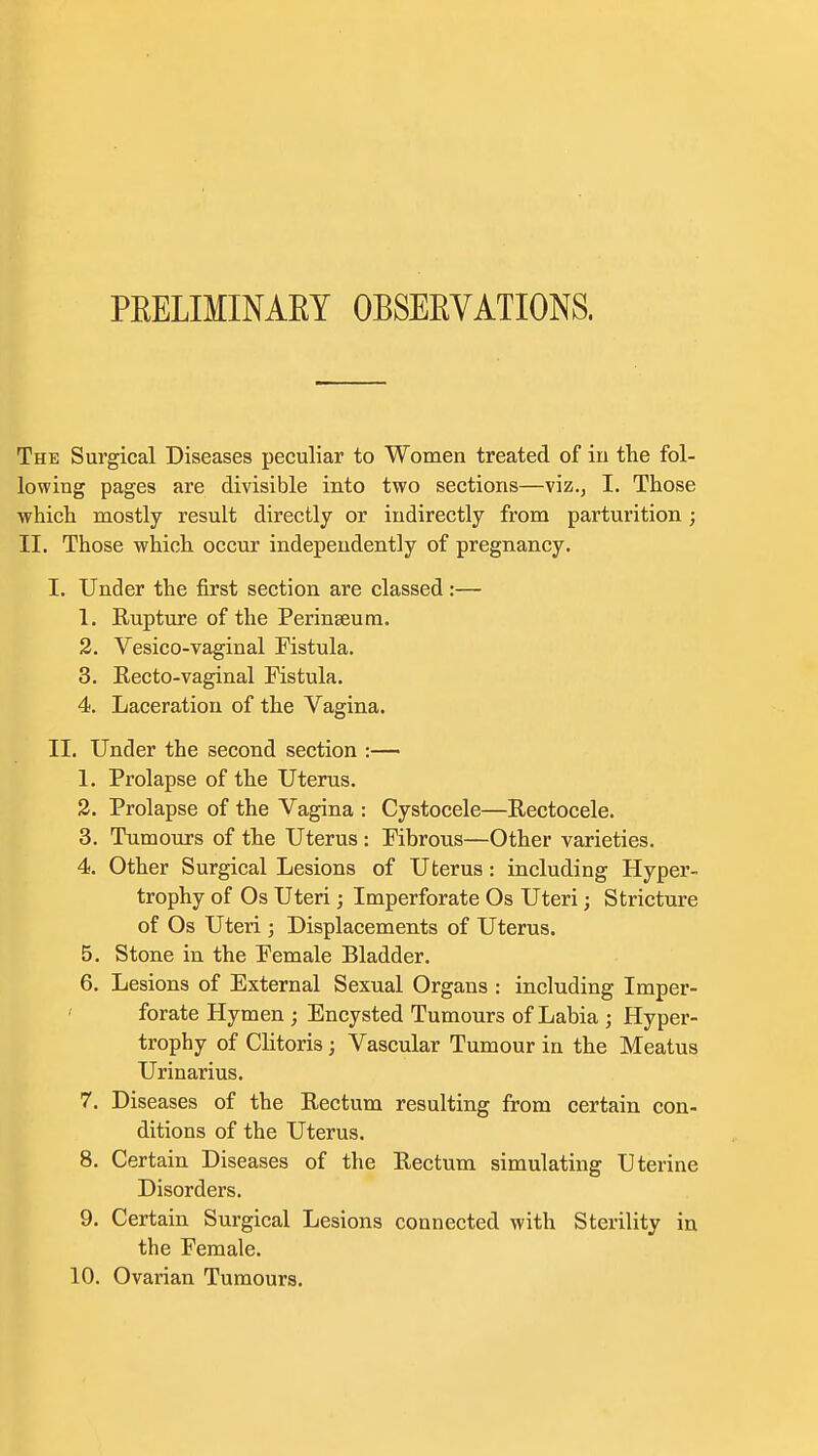 PEELIMINAEY OBSEEVATIONS. The Surgical Diseases peculiar to Women treated of in the fol- lowing pages are divisible into two sections—viz.j I. Those which mostly result directly or indirectly from parturition; II. Those which occur independently of pregnancy. I. Under the first section are classed :— 1. Rupture of the Perinseum. 2. Vesico-vaginal Fistula. 3. Recto-vaginal Fistula. 4. Laceration of the Vagina. II. Under the second section :— 1. Prolapse of the Uterus. 2. Prolapse of the Vagina : Cystocele—Rectocele. 3. Tumours of the Uterus : Fibrous—Other varieties. 4. Other Surgical Lesions of Uterus: including Hyper- trophy of Os Uteri; Imperforate Os Uteri; Stricture of Os Uteri ; Displacements of Uterus. 5. Stone in the Female Bladder. 6. Lesions of External Sexual Organs : including Imper- forate Hymen ; Encysted Tumours of Labia ; Hyper- trophy of Clitoris ; Vascular Tumour in the Meatus Urinarius. 7. Diseases of the Rectum resulting from certain con- ditions of the Uterus. 8. Certain Diseases of the Rectum simulating Uterine Disorders. 9. Certain Surgical Lesions connected with Sterility in the Female.