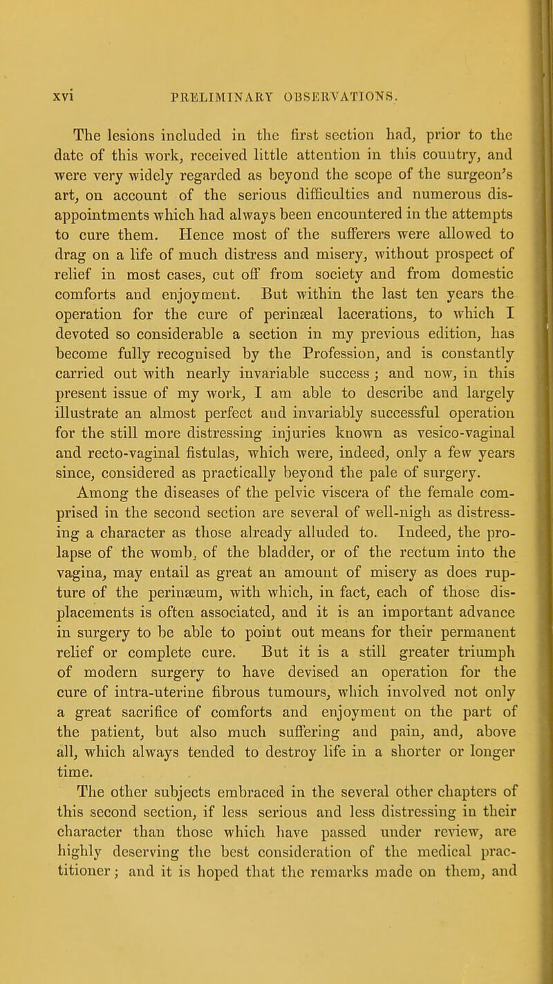 The lesions included in the first section had, prior to the date of this work, received little attention in this couutryj and were very widely regai'ded as beyond the scope of the surgeon's art, on account of the serioixs difficulties and numerous dis- appointments which had always been encountered in the attempts to cure them. Hence most of the sufferers were allowed to drag on a life of much distress and misery, without prospect of relief in most cases, cut off from society and from domestic comforts and enjoyment. But within the last ten years the operation for the cure of perinseal lacerations, to which I devoted so considerable a section in my previous edition, has become fully recognised by the Profession, and is constantly carried out with nearly invariable success; and now, in this present issue of my work, I am able to describe and largely illustrate an almost perfect and invariably successful operation for the still more distressing injuries known as vesico-vaginal and recto-vaginal fistulas, which were, indeed, only a few years since, considered as practically beyond the pale of surgery. Among the diseases of the pelvic viscera of the female com- prised in the second section are several of well-nigh as distress- ing a character as those already alluded to. Indeed, the pro- lapse of the womb, of the bladder, or of the rectum into the vagina, may entail as great an amount of misery as does rup- ture of the perinseum, with which, in fact, each of those dis- placements is often associated, and it is an important advance in surgery to be able to point out means for their permanent relief or complete cure. But it is a still greater triumph of modern surgery to have devised an operation for the cure of intra-uterine fibrous tumours, which involved not only a great sacrifice of comforts and enjoyment on the part of the patient, but also much suffering and pain, and, above all, which always tended to destroy life in a shorter or longer time. The other subjects embraced in the several other chapters of this second section, if less serious and less distressing in their character than those which have passed under review, are highly deserving the best consideration of the medical prac- titioner; and it is hoped that the remarks made on them, and