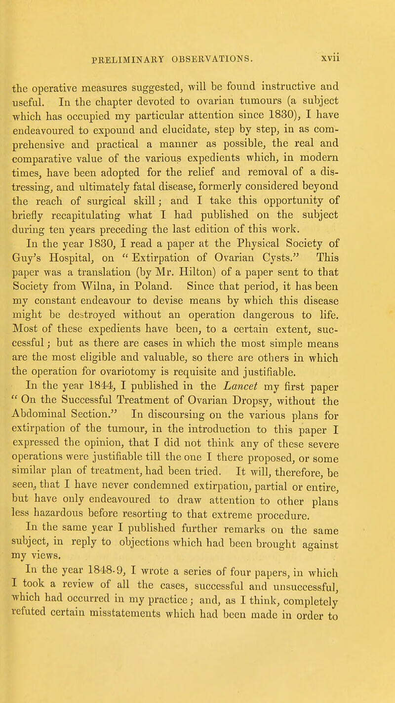 the operative measures suggested^ will be found instructive and useful. In the chapter devoted to ovarian tumours (a subject which has occupied my particular attention since 1830), I have endeavoured to expound and elucidate, step by step, in as com- prehensive and practical a manner as possible, the real and comparative value of the various expedients which, in modern times, have been adopted for the relief and removal of a dis- tressing, and ultimately fatal disease, formerly considered beyond the reach of surgical skill; and I take this opportunity of briefly recapitulating what I had published on the subject during ten years preceding the last edition of this work. In the year 1830, I read a paper at the Physical Society of Guy's Hospital, on  Extirpation of Ovarian Cysts. This paper was a translation (by Mr. Hilton) of a paper sent to that Society from Wilna, in Poland. Since that period, it has been my constant endeavour to devise means by which this disease might be destroyed without an operation dangerous to life. Most of these expedients have been, to a certain extent, suc- cessful ; but as there are cases in which the most simple means are the most eligible and valuable, so there are others in which the operation for ovariotomy is requisite and justifiable. In the year 1844, I published in the Lancet my first paper  On the Successful Treatment of Ovarian Dropsy, without the Abdominal Section. In discoursing on the various plans for extirpation of the tumour, in the introduction to this paper I expressed the opinion, that I did not think any of these severe operations were justifiable till the one I there proposed, or some similar plan of treatment, had been tried. It will, therefore, be seen^ that I have never condemned extirpation, partial or entire, but have only endeavoured to draw attention to other plans less hazardous before resorting to that extreme procedure. In the same year I published further remarks on the same subject, in reply to objections which had been brought against my views. In the year 1848-9, I wrote a series of four papers, in which I took a review of all the cases, successful and unsuccessful, which had occurred in my practice; and, as I think, completely refuted certain misstatements which had been made in order to