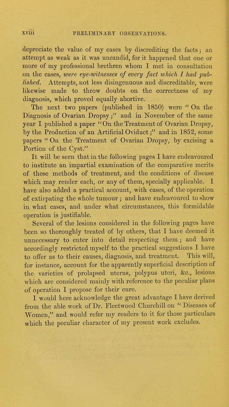 depreciate the value of my cases by discrediting the facts; an attempt as weak as it was uncandid, for it happened that one or more of my professional brethren whom I met in consultation on the cases, were eye-witnesses of every fact which I had pub- lished. Attempts, not less disingenuous and discreditable, were likewise made to throw doubts on the correctness of my diagnosis, which proved equally abortive. The next two papers (published in 1850) were  On the Diagnosis of Ovarian Dropsyand in November of the same year I published a paper On the Treatment of Ovarian Dropsy, by the Production of an Artificial Oviductand in 1852, some papers  On the Treatment of Ovarian Dropsy, by excising a Portion of the Cyst. It will be seen that in the following pages I have endeavoured to institute an impartial examination of the comparative merits of these methods of treatment, and the conditions of disease which may render each, or any of them, specially applicable. I have also added a practical account, with cases, of the operation of extirpating the whole tumour ; and have endeavoured to show in what cases, and under what circumstances, this formidable operation is justifiable. Several of the lesions considered in the following pages have been so thoroughly treated of by others, that I have deemed it unnecessary to enter into detail respecting them; and have accordingly restricted myself to the practical suggestions I have to offer as to their causes, diagnosis, and ti'eatment. This will, for instance, account for the apparently superficial description of the varieties of prolapsed uterus, polypus uteri, &c., lesions which are considered mainly with reference to the peculiar plans of operation I propose for their cure, I would here acknowledge the great advantage I have derived from the able work of Dr. Fleetwood Churchill on  Diseases of Women,'' and would refer my readers to it for those particulars which the peculiar character of my present work excludes.