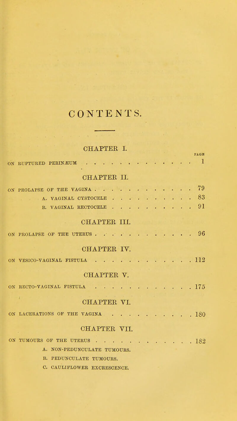 CONTENTS. CHAPTER I. PASB ON RUPTURED PERINEUM 1 CHAPTER 11. ON PROLAPSE OF THE VAGINA 79 A. VAGINAL CYSTOCELE 83 B. VAGINAL HECTOCELE 91 CHAPTER III. ON PROLAPSE OF THE UTERUS 96 CHAPTER IV. ON VESICO-VAGINAL FISTULA 112 CHAPTER V. ON RECTO-VAGINAL FISTULA 175 CHAPTER VI, ON LACERATIONS OF THE VAGINA 180 CHAPTER VII. ON TUMOURS OF THE UTERUS 182 A. NON-PEDUNCULATE TUMOURS. B. PEDUNCULATE TUMOURS. C. CAULIFLOWER EXCRESCENCE.