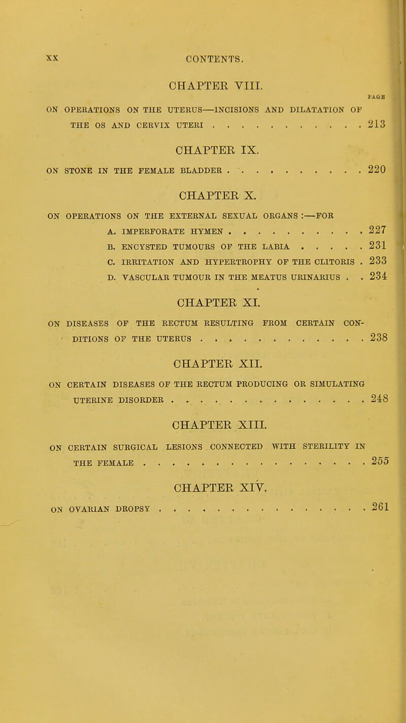 CHAPTER VIII. nan ON OPERATIONS ON THE UTERUS INCISIONS AND DILATATION OF THE OS AND CERVIX UTERI 213 CHAPTER IX. ON STONE IN THE FEMALE BLADDER 220 CHAPTER X. ON OPERATIONS ON THE EXTERNAL SEXUAL ORGANS :—FOR A. IMPERFOKATE HYMEN 227 B. ENCYSTED TUMOURS OF THE LABIA 231 C. IRRITATION AND HYPERTROPHY OF THE CLITORIS . 233 D. VASCULAR TUMOUR IN THE MEATUS URINAEIUS . .234 CHAPTER XL ON DISEASES OF THE RECTUM RESULTING FROM CERTAIN CON- • DITIONS OF THE UTERUS 238 CHAPTER XII. ON CERTAIN DISEASES OP THE RECTUM PRODUCING OR SIMULATING UTERINE DISORDER . 248 CHAPTER XIII. ON CERTAIN SURGICAL LESIONS CONNECTED WITH STERILITY IN THE FEMALE 255 CHAPTER XIY. ON OVARIAN DROPSY 261