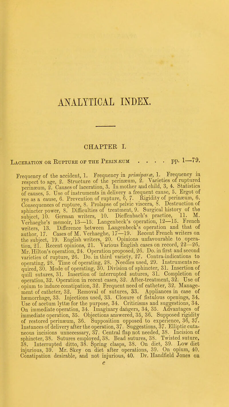 ANALYTICAL INDEX. CHAPTER I. Laceration ok Rupture of the Perineum .... pp. 1—79. Prequency of the accident, 1. Frequency in primipara, 1. Frequency in respect to age, 2. Structure of the perinseum, 2. Varieties of ruptured perinffium, 2. Causes of laceration, 3. In mother and child, 3, 4. Statistics of causes, 5. Use of instruments in delivery a frequent cause, 5. Ergot of rye as a cause, 6. Prevention of rupture, 6, 7. Rigidity of perineeum, 6. Consequences of rupture, 8. Prolapse of pelvic viscera, 8. Destruction of sphincter power, 8. Difficulties of treatment, 9. Surgical history of t)ie subject, 10. German writers, 10. Dieffenbach's practice, 11. M. Verhaeghe's memoir, 13—15. Langenbeck's operation, 12—15. French ■writers, 13. Difference between Langenbeck's operation and that of author, 17. Cases of M. Verhaeghe, 17—19. Recent French writers on the subject, 19. English writers, 20. Opinions unfavourable to opera- tion, 21. Recent opinions, 21. Various English cases on record, 22—26. Ml-. Hilton's operation, 24. Operation proposed, 26. Do. in first and second varieties of rupture, 26. Do. in third variety, 27. Contra-indications to operating, 28. Time of operating, 28. Needles used, 29. Instruments re- quired, 30. Mode of operating, 30. Division of sphincter, 31. Insertion of qmll sutures, 31. Insertion of interrupted sutm-es, 31. Completion of operation, 32. Operation in recent cases, 32. After-treatment, 32. Use of ,. opium to induce constipation, 32. Frequent need of catheter, 32. Manage- ment of catheter, 32. Removal of sutures, 33. Appliances in case of haemorrhage, 33. Injections used, 33. Closure of fistulous openings, 34. Use of acetum lytta; for the purpose, 34. Criticisms and suggestions, 34. On immediate operation, 34. Imaginary dangers, 34, 35. Advantages of immediate operation, 35. Objections answered, 35, 36. Supposed rigidity of restored perineeum, 36. Supposition opposed to experience, 36, 37. Instances of delivery after the operation, 37. Suggestions, 37. Elliptic cuta- neous incisions unnecessary, 37. Central flap not needed, 38. Incision of sphincter, 38. Sutures employed, 38. Bead sutures, 38. Twisted suture, 38. Interrupted ditto, 38. Spring clasps, 38. On diet, 39. Low diet injurious, 39. Mr. Skey on diet after operations, 39. On opium, 40. Constipation desirable, and not injurious, 40. Dr. Handfield Jones on c