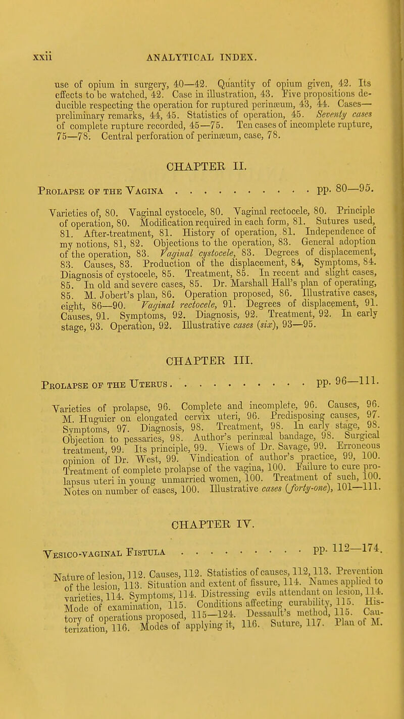use of opium in surgery, 40—42. Quantity of opium given, 42. Its effects to be watclied, 42. Case in illustration, 43. Tive propositions de- ducible respecting the operation for ruptured pcrinajum, 43, 44. Cases— preliminary remarks, 44, 45. Statistics of operation, 45. Seventy cases of complete rupture recorded, 45—75. Ten cases of incomplete rupture, 75—78. Central perforation of perinoeum, case, 78. CHAPTER II. Prolapse op the Vagina PP- 80—95. Varieties of, 80. Vaginal cystocele, 80. Vaginal rectocele, 80. Principle of operation, 80. Modification required in eacli form, 81. Sutures used, 81. After-treatment, 81. History of operation, 81. Independence of my notions, 81, 82. Objections to the operation, 83. General adoption of tJie operation, 83. Vaginal cystocele, 83. Degrees of displacement, 83. Causes, 83. Production of the displacement, 84, Symptoms, 84. Diagnosisof cystocele, 85. Treatment, 85. In recent and slight cases, 85. In old and severe cases, 85. Dr. Marshall Hall's plan of operating, 85. M. Jobert's plan, 86. Operation proposed, 86. Illustrative cases, eight, 86—90. Vaginal rectocele, 91. Degrees of displacement, 91. Causes, 91. Symptoms, 92. Diagnosis, 92. Treatment, 92. In early stage, 93. Operation, 92. Illustrative cases {six), 93—95. CHAPTER III. Prolapse of the Uterus PP- 96 111. Varieties of prolapse, 96. Complete and incomplete, 96. Causes, 96. M Huguier on elongated cervix uteri, 96. Predisposing causes, 97. Symptoms, 97. Diagnosis, 98. Treatment, 98 In early stage, 98 Obiection to pessaries, 98. Author's perinaeal bandage 98. Sm-gical treatment, 99. Its principle, 99. Views of Dr Savage, 99. Erroneous opinion of Dr. West, 99. Vindication of author s practice, 99, lUU. Treatment of complete prolapse of the vagina, 100. Pailui-e to cui'e pro- lapsus uteri in young unmarried women, 100. Treatment of such, 100. Notes on number of cases, 100. Illustrative cases (Jorty-one), 101—111. CHAPTER IV. Vesico-vaginal Fistula pp. 112—1^4. Niture of lesion, 112. Causes, 112. Statistics of causes, 112,113. Prevention ^ of tL lesion, 113. Situation and extent of fissure, 114. Names apphed to virieties 114. Symptoms, 114. Distressmg evi s attendant on esion, 114. Mode of exLinati^ 115. Conditions affecting cm^abiiity, 11 o. His- tory of operations proposed, 115-124. Dessauft's mcthoa, 15 Cau-