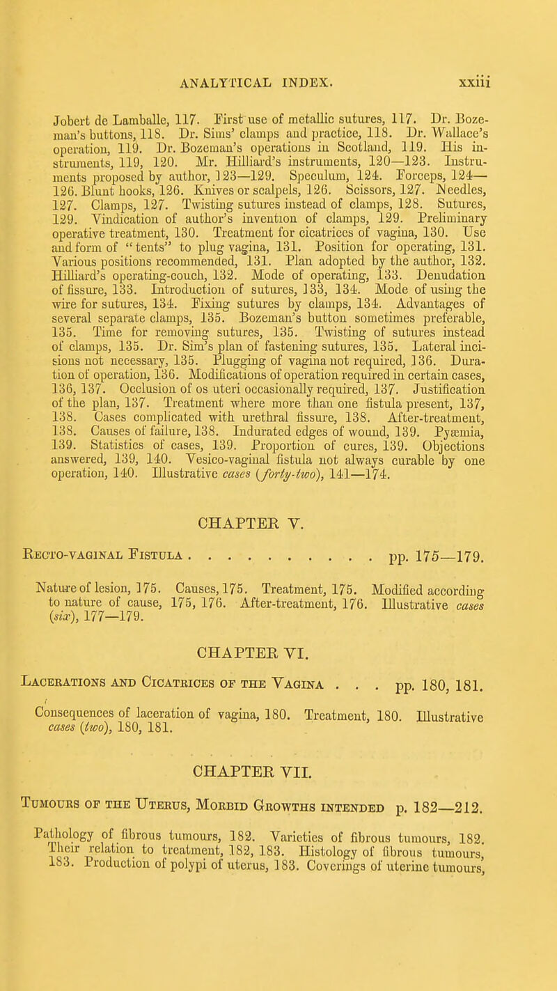 Jobert de Lamballe, 117. Pirst use of metallic sutures, 117. Dr. Boze- mau's buttons, 118. Dr. Sims' clamps and practice, 118. Dr. Wallace's operation, 119. Dr. Bozeman's operations in Scotland, 119. His in- stru^neuts, 119, 120. Mr. Hilliard's instruments, 120—123. Instru- ments proposed by author, 123—129. Speculum, 124. Porceps, 124— 126. Blunt hooks, 126. Knives or scalpels, 126. Scissors, 127. INeedles, 127. Clamps, 127. Twisting sutures instead of clamps, 128. Sutures, 129. Vindication of author's invention of clamps, 129. Preliminary operative treatment, 130. Treatment for cicatrices of vagina, 130. Use and form of tents to plug vagina, 131. Position for operating, 131. Various positions recommended, 131. Plan adopted by the author, 132. HiUiard's operating-couch, 132. Mode of operating, 133. Denudation of fissure, 133. Introduction of sutm-es, 133, 134. Mode of using the wire for sutui-es, 134. Fixing sutures by clamps, 134. Advantages of several separate clamps, 135. Bozeman's button sometimes preferable, 135. Time for removing sutures, 135. Twisting of sutures instead of clamps, 135. Dr. Sim's plan of fastening sutures, 135. Lateral inci- sions not necessary, 135. Plugging of vagina not required, 136. Dui'a- tion of operation, 136. Modifications of operation requii-ed in certain cases, 136, 137. Occlusion of os uteri occasionally required, 137. Justification of the plan, 137. Treatment where more than one fistula present, 137, 138. Cases complicated with uretb-al fissure, 138. After-treatment, 138. Causes of failure, 138. Indurated edges of wound, 139. Pyaemia, 139. Statistics of cases, 139. Proportion of cures, 139. Objections answered, 139, 140. Vesico-vaginal fistula not always curable by one operation, 140. Elustrative cases {forty-two), 141—174. CHAPTER V. Eecto-vaginal Fistula pp. 175—179, Natureof lesion, 175. Causes, 175. Treatment, 175. Modified according to nature of cause, 175, 176. After-treatment, 176. Illustrative case* {six), 177-179. CHAPTER YI. Lacerations and Cicatrices of the Vagina . . . pp. 180, 181. Consequences of laceration of vagina, 180. Treatment, 180. Illustrative cases {two), 180, 181. CHAPTER VIL Tumours of the Uterus, Morbid Growths intended p. 182—212. Pathology of fibrous tumours, 182. Varieties of fibrous tumours, 182. 1 heir relation to treatment, 182, 183. Histology of fibrous tumours, 183. Production of polypi of uterus, 183. Coverings of uterine tumours