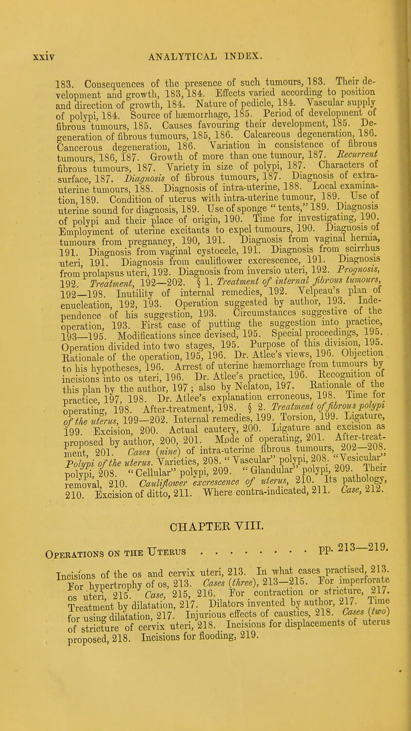 183. Consequences of the presence of such tumours, 183. Their de- velopment and growth, 183,184. Effects varied according to position and direction of growth, 184. Nature of pedicle, 184. Vascular supply of polypi, 184. Source of hffimotrhage, 185. Period of development of fibrous tumours, 185. Causes favouring their development, 185. De- generation of fibrous tumours, 185, 186. Calcareous degeneration, 186. Cancerous degeneration, 186. Variation in consistence of fibrous tumours, 186, 187. Growth of more tlian one tumour, 187. Recurrenf fibrous tumours, 187. Variety in size of polypi, 187. Ciiaracters of surface, 187. Diagnosis of fibrous tumours, 187. Diagnosis of extra- uterine tumours, 188. Diagnosis of intra-utenne, 188. Local examina- tion 189. Condition of uterus with intra-utenne tumour, 189. Use ot uterine sound for diagnosis, 189. Use of sponge  tents, 189. Diagnosis of polypi and then- place of origin, 190. Time for investigating, 190 Employment of uterine excitants to expel tumours, 190. Diamosis ot tumours from pregnancy, 190, 191. Diagnosis from vaginal hernia, 191. Diagnosis from vaginal cystocele, 191. Diagnosis trom scirrlius uteri 191. Diagnosis from cauliflower excrescence, 191. Diagnosis from'prolapsus uteri, 192. Diagnosis from inversio uteri, 192. Prognosis, 192. Treatment, 192—202. § 1. Treatment of internal fibrous tumours 192— 198 Inutility of internal remedies, 192. Velpeau s plan ot enucleation, 192, 193. Operation suggested by autlior, 193. Inde- Tiendence of his suggestion, 193. Circumstances suggestive ot the operation, 193. First case of putting the suggestion into practice, 193— 195. Modifications since devised, 195. Special proceedings, iJ5. Operation divided into two stages, 195. Purpose of this division, 195. Rationale of the operation, 195, 196. Dr. Atlee's views 196 Objection to his hypotheses, 195. Arrest of uterine heemorrhage irom tumours by incisions into os uteri, 196. Dr. Atlee's pract.ee 196. Eecogmtion of this plan by the author, 197 ; also by Nefaton, 197. Rationale of the practice, 197, 198. Dr. Atlee's explanation erroneous, 198 lime tor operating, 198. After-treatment, 198. § 2. Treatment of fibrous pohjpi of the uterus, 199-202. Internal remedies, 199 Torsion, 199. Ligature, 199. Excision, 200. Actual cautery, 200. Ligature and excision as proposed by author, 200, 201. Moie of operating, 201. Af er-treat- incut, 201. Cases {nine) of intra-uterme fibrous tumours 202-208 Poljpi of the uterus. Varieties, 208.  Vascular'' polypi, 208. ^esicular polypi, 208.  Cellular polypi, 209.  Glandular''polypi 209 Their feZkl, 210. CaulifloJer llccrescence of uterus, 2 0 Its pa hobgy, 210. Excisionof ditto, 211. Where contra-indicated, 211. Use, Hi. CHAPTER VIII. Operations on the Uterus PP- 213—219. Incisions of the os and cervix uteri, 213. Li what cases practised 213. Por hypertrophy of os, 213. Cases {three), 213-215. Por imperforate ntPri 215 Case 215, 216. Por contraction or stricture, 217. Treint b^ilatSn, 217. Dilators invented by author, 217. Time forTsSilatation, 217 Injurious effects of caustics, 218. Ca^es {two) S strictlrfof^e^^^^^^ uteri, 218. Incisions for displacements of uterus proposed, 218. Incisions for flooding, 219.